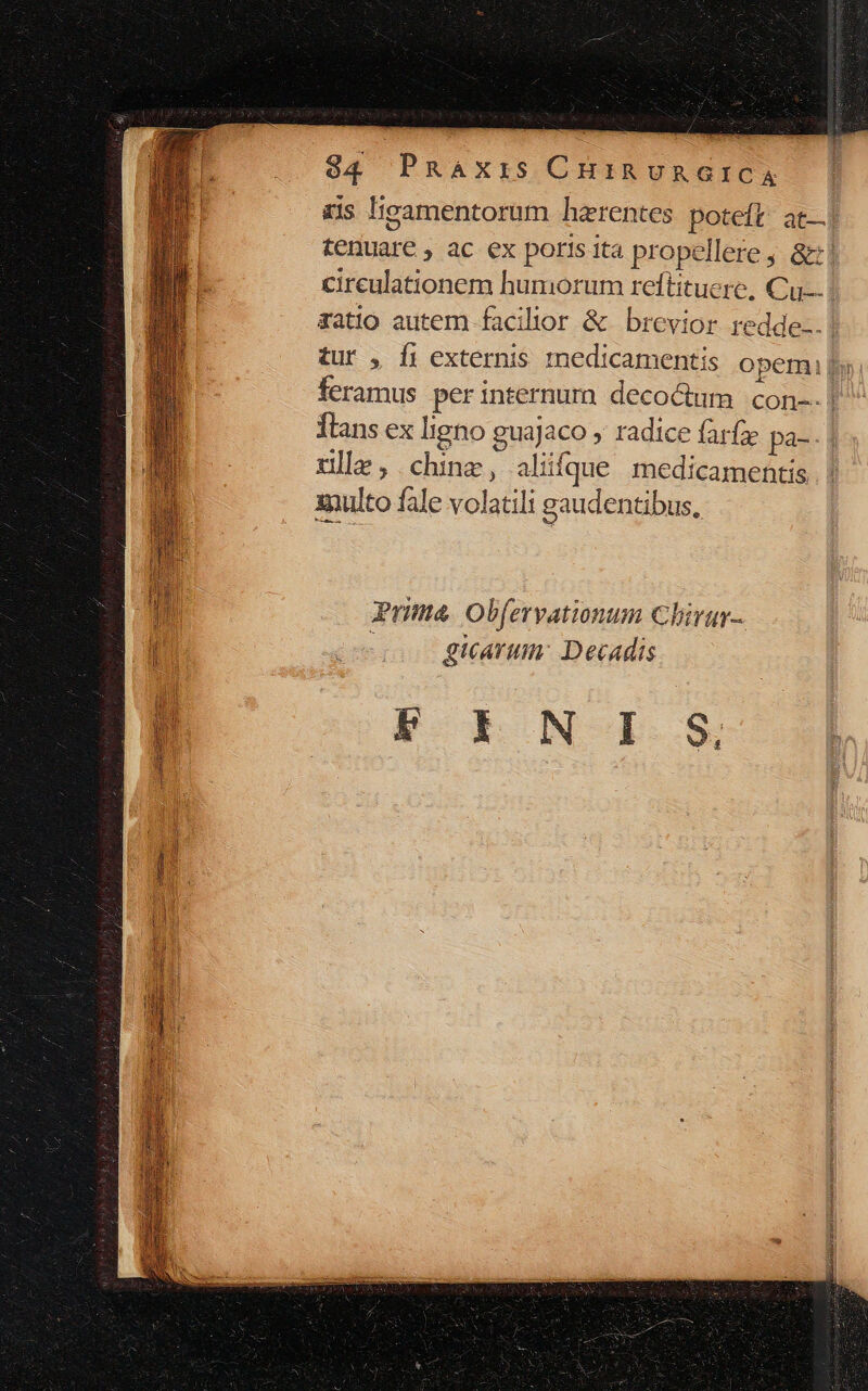 xis licamentorum hzrentes poteft; at—] tenuare , ac ex poris ita propellere , &amp;:! cireulationem humorum reftituerc, Cu. ratio autem facilior &amp; brevior redde... tur , Íi externis rnedicamentis opem By, feramus perinternurmn decoctum. con-- | lans ex ligno guajaco , radice farfz pa- tlle ,.chinz, alifque medicamentis xnulto fale volatili gaudentibus, Prima. Obfervationum Chirur- giarum: Decadis K E NO I.-$