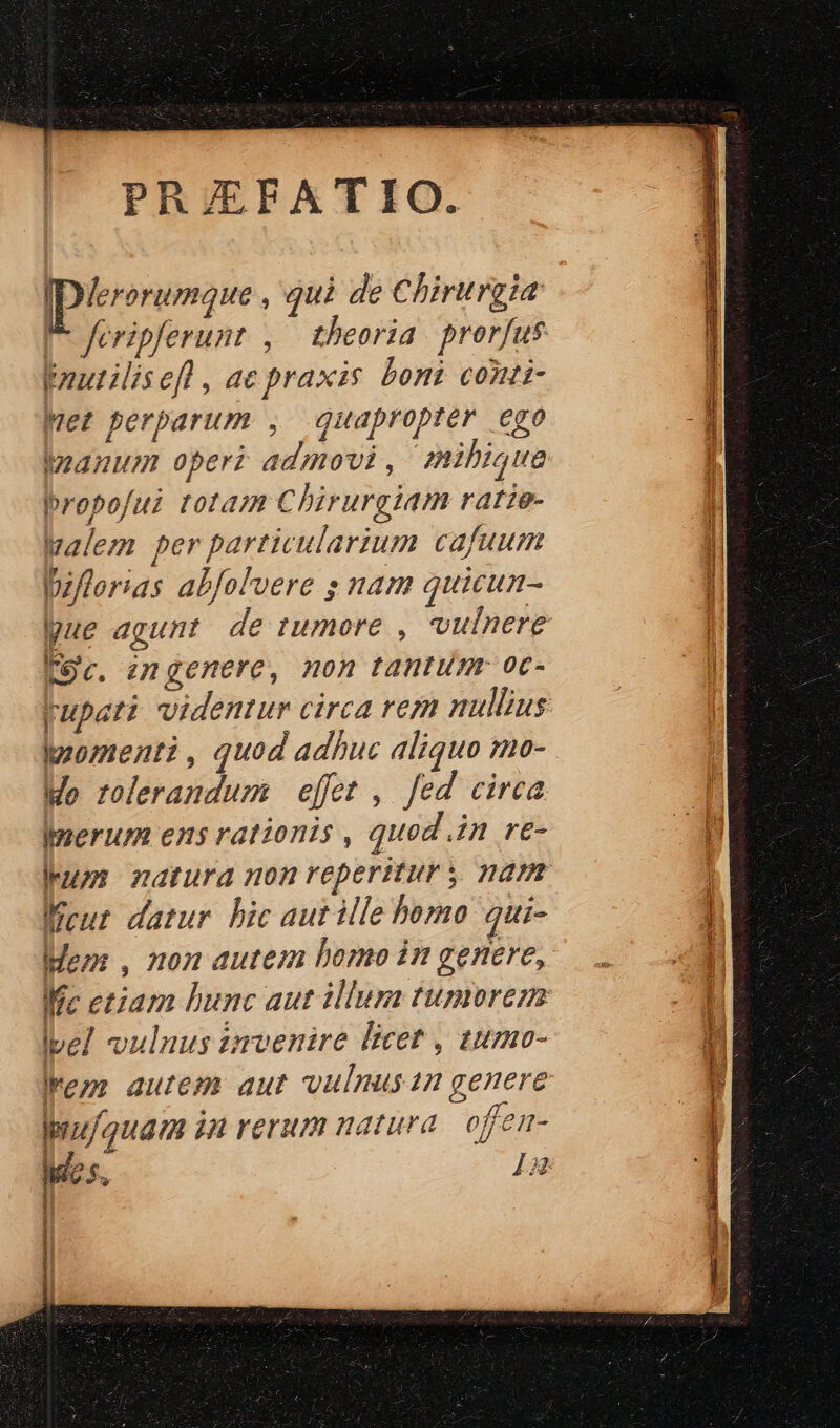 PRJEFATIO. IDlerorumque , quà de Chirurgia P- feripferunt , . theoria prorfus puautilisefl , ac praxis bont contt- Met perparum , quapropter ego Woanum operi admovi, mihique propofui totaz Chirurgiam ratie- Walem per particularium cafuum piflorias abfolvere s nam quicun- Koc. emgenere, non tantum. oc- momenti, quod adhuc aliquo mo- Mo rolerandum effet , fed circa Imerum ens rationis , quod in re- Kent darur hic aut ile bomo qui- Ive] vulnus tmvenire licet , tumo- ez autem aut vulnusn genere Iyuf/quam in rerum natura offeu-