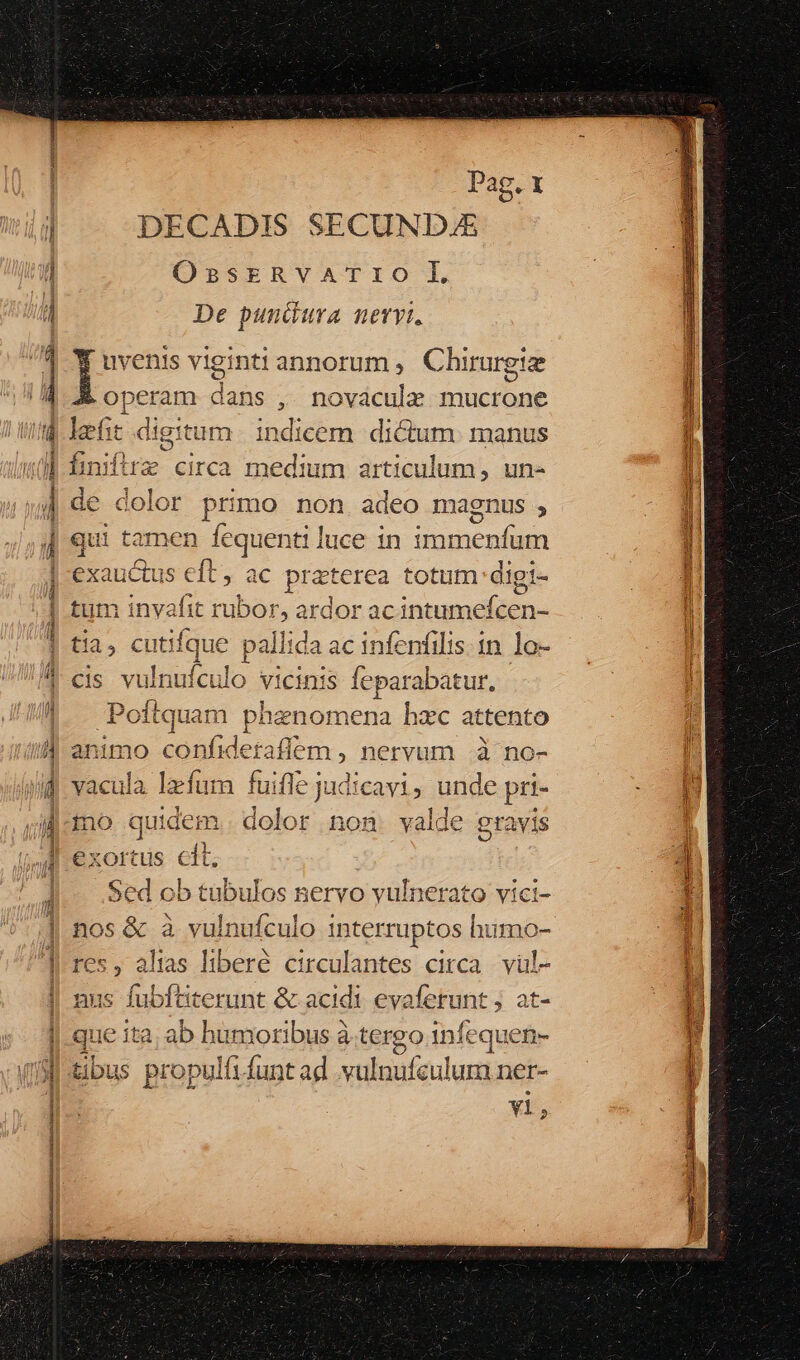 p Ls — ————————Ó—MÁ————À X Sim stones Pag. 1 DECADIS SECUNDJZE OssrERvATIO lI De pundura nevvi. po viginti annorum, C hirurgize Ppeum dans , novacule iuter le eft digitum indicem dictum. manus hiniftrz circa medium articulum, un- de dolor primo non adeo magnus , qui tamen fequenti luce in repa o exauctus S €t, ac praterea totum: digt- it tum invafit rubor, ardor ac intumdit n tia ; cutifque pallida ac infenfilis. 1n. lo- cis vulnuículo vicinis Íepa rabatur, f1 Penguin p henomena hzc attento animo confideraflem , nervum à no- vacula lefum fuifle judicavi, unde pri- mo quidem. dolor non valde eravis exortus clt, Sed ob tübulos nervo vulnerato vici- nos &amp; à vulnufculo interruptos humo- res, altas liberé circulantes circa. vül- nus fubftiterunt &amp; acidi evaferunt j at- ue ita. ab humoribus à tergo infequen- tibu is propulfi funt ad vulnufzulum ner- vl,