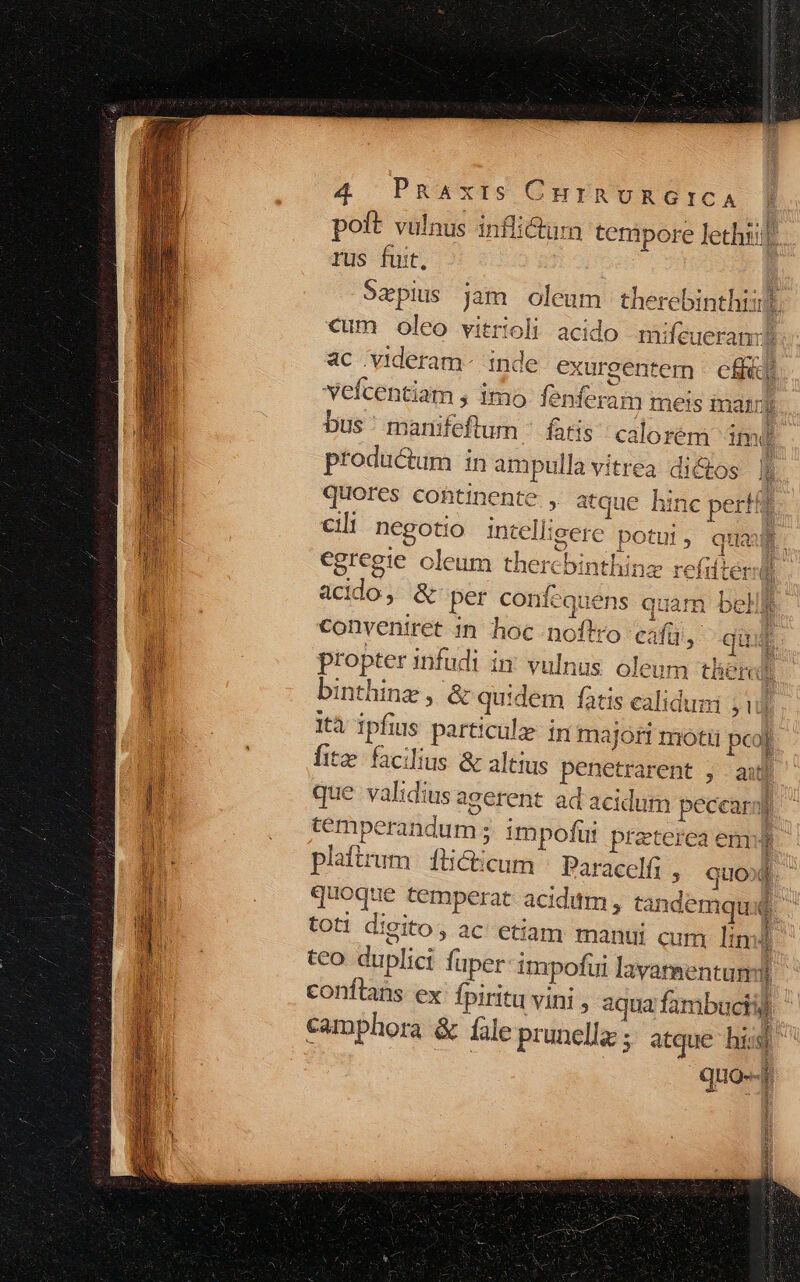 poft vulnus infli&amp;tum tempore lethiif rus fuit, | 9zpius jam oleum therebinthii cum oleo vitrioli acido mifeueram? ac .videram- inde exurgentem | cffádi vefcentiam , imo fenferam meis mairy bus ' marifeftum ^ fatis; calorem imd productum in ampulla vitrea dictos | quores cohtinente , atque hinc perfff Cli negotio intelligere potui, qua » 2. ry 1 egregie oleum thercbinthinz refifterl iiit acido, &amp; per confequens quam bell) conveniret in hoc noftro cafü , qii propter infudi in vulnus oleum then binthine, &amp; quidem fatis calidum ; 1 ità ipfius particulz- in majort motii pcol fite facilius &amp; altius penetrarent , auf que validius agerent ad acidum pecearp temperandum ; impofui preterea em plaftrum | fticticum Paracelfi , quof. quoque temperat acidum , tandemqu d. tot! digito, ac etiam manui cum lin i tco duplici füper-impofui lavamentumi conftans ex fpiritu vini , aqua fambuciij camphora &amp; fale prunellz ; atque hi. Y quo--r | i iain ii