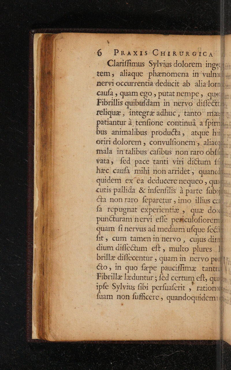 ——— E (6 PRAXIS CHIRURGICA Clariffimus Sylvius dolorem: ingredi: tem, alique phanomena in^vulnd;. nervi occurrentia deducit ab. alialorn?. caufa , quam ego , putat nempe , qu«qs.- Fibrillis quibiídam in nervo difféctty relique , integrz adhuc, tanto: ria m patiantur à tenfione continuà a fpirnjs..: bus animalibus produda, atque huj. oriri dolorem , convulfionem;; aliacqi... tfnala in'talibus cafibus non raro obf. vata, Ííed pace tanti viri di&amp;um 161... hzc caufa mihi non arridet ; quancdi.. quidem ex'ea deducere nequeo , quif. Hi cutis pallida. &amp; infenfilis à parte. fub 1 &amp;a nonraro feparetur , imo illius cad fa repuenat experientiz , que dol. | puncturam nervt efle. pesiculofioremf quam fi nervus ad medium ufque fecit hit, cum tamen in nervo , cujus dirmi b dium diflectum eft , multo plures. lf : brilla diflecentur , quam in nervo pud!) m co; in quo fepe pauciffimz tantul! d Fibrill lxduntur ; fed certum eft, quil $ 1 ipfe Sylvius fibi perfuaferit ,— rations. fuam non füfficere, quandoquidem:$...
