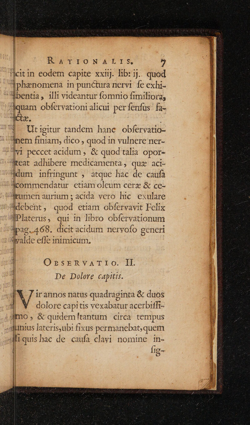 citin eodem capite xxii. lib: 3... quod : Pis enomena in punctura nervi fe exhi- J«bentia, illi videantur fomnio fi miltoras «dotar: obfervationi alicui per fenfus fa- dta. 7$. Utigitur tandem hane obfer vatio- x nem Biss dico , quod in vulnere ner- Ivi peccet acidum , &amp; quod talia opor- aMecat adhibere medicament 4, quz aci- /$dum infringunt , atque hac de caufa Icommendatur et iam oleum cerz &amp; ce- Wl emmen aurium ; acida. ve B hic exulare debent, quod etiam obfervavit Felix MPlaterus, qui in libro obfervationum dpi. 468. dicit acidum neryofo generi v Ü i4 alde effe inimicum, 1 OssrERvVATIO. IL 1 De Dolore capitis. tj i 1 7 ir annos natus quadeginps &amp; duos i dolore c iis vexabatur acerbiffi- j Imo ata quidem! tantum circa tempus ;dinius lateris,ubi fixus permanebat,quem 3frquis hac de caufa clavi nomine in- i Íig-