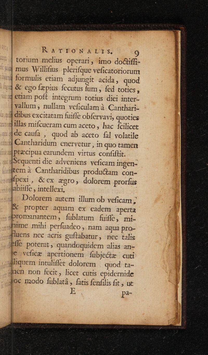 1 | RATIONALIS, '* | torium melius operari; imo doctiffi- uu mus Wllifius. plerifque veficatoriorum t formulis etiam adjungit acida, quod nj &amp; ego fzpius fecutus fum , fed toties i 1j etiam poft integrum totius diei inter- | vallum , nullam veficulam à Canthari- .ulf dibus excitatam fuifle obfervavi, quoties dillas mifcueram cum aceto ; hac fcilicet adde caufa , quod ab aceto fal volatile jy Cantharidum cnervetur , in quo tamen ! IPtecipua earundem virtus confiftit. Sequenti die adveniens veficam ingen- /fitem à- Cantharidibus productam con- uifpexi , &amp; ex zero, dolorem proríus sfabirfle , intellexi, 40$. Dolorem autem illum ob veficam , Hk propter aquam ex eadem aperta spromanantem, füblatum fuifle, mi- ..sfnime mihi perfuadeo , nam aqua pra- quens nec acris guftabatur, nec talis Ple poterat, quandoquidem alias an- Je vefice apertionem fubje&amp;z | cuti giliquem intuliffet dolorem quod ta- ;JRen non fecit, licet cutis epidernide Jioc modo füblatá , fatis fenfilis fit , ut | EC p? NN E E EE c LM MPO ERR e SEE. uico ARP eetetcensceidieteit tics