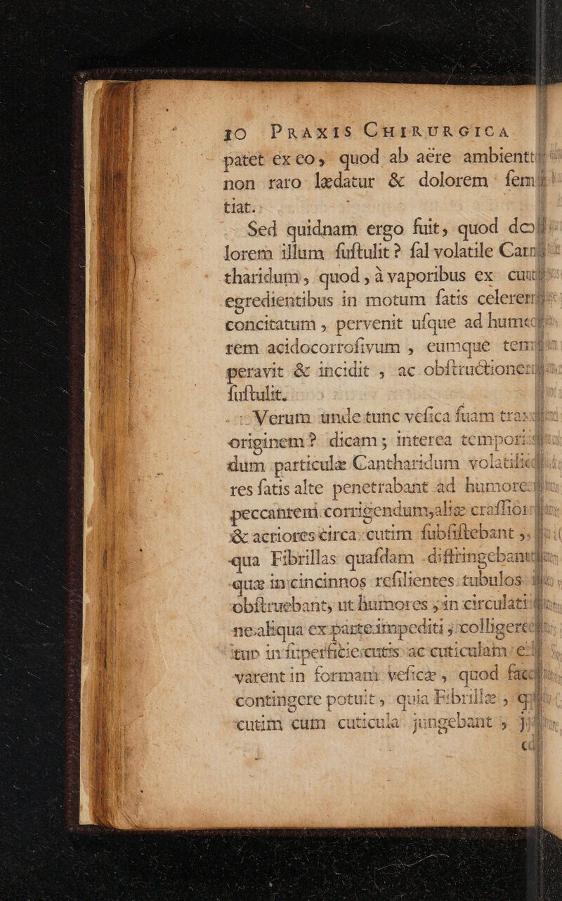 yo Pnpnaxis CHiAUvAGICA. [| patet €x co, quod ab aere ambientt? non faro lacdatur &amp; dolorem : fem! tiat. Sed quidnam ergo fuit, quod do lorem illum fuftulit ? fal volatile Carn? tharidum;, quod , àvaporibus ex cuit | egredienti ibus in motum fatis celeren pulisisnmi ; pervenit ufque ad hum«q rem acidocorrofivum , ét umque temi peravit &amp; incidit , ac obftructione: fuftulit. —Merum nde tunc vefica fuam traxdio originem ?. dicam ; interea tempe Miis düm particula: Cantharidum volatilieq res fatis alte penetrabant ad humore peccantem corrige ndumyaliee craffiordu X acriores circa cutim fubfr qua Fi ibrillas epe dual qus inci incinnos refi obíliruebant, ut humores 5 3 cul mE ! co ne ab js ex parte. impe d RP jicollige m pee ox Riiee E : EUN REST tup in duperficierents: ac cuticulam; ed varentin formam o behich , quod faced contingere potu:t 3 quia d tf DOIiic 5 q P pe à J . Rari dos x bs d es E m €cutdin cuni cuitcLiia jungepant j j | cà