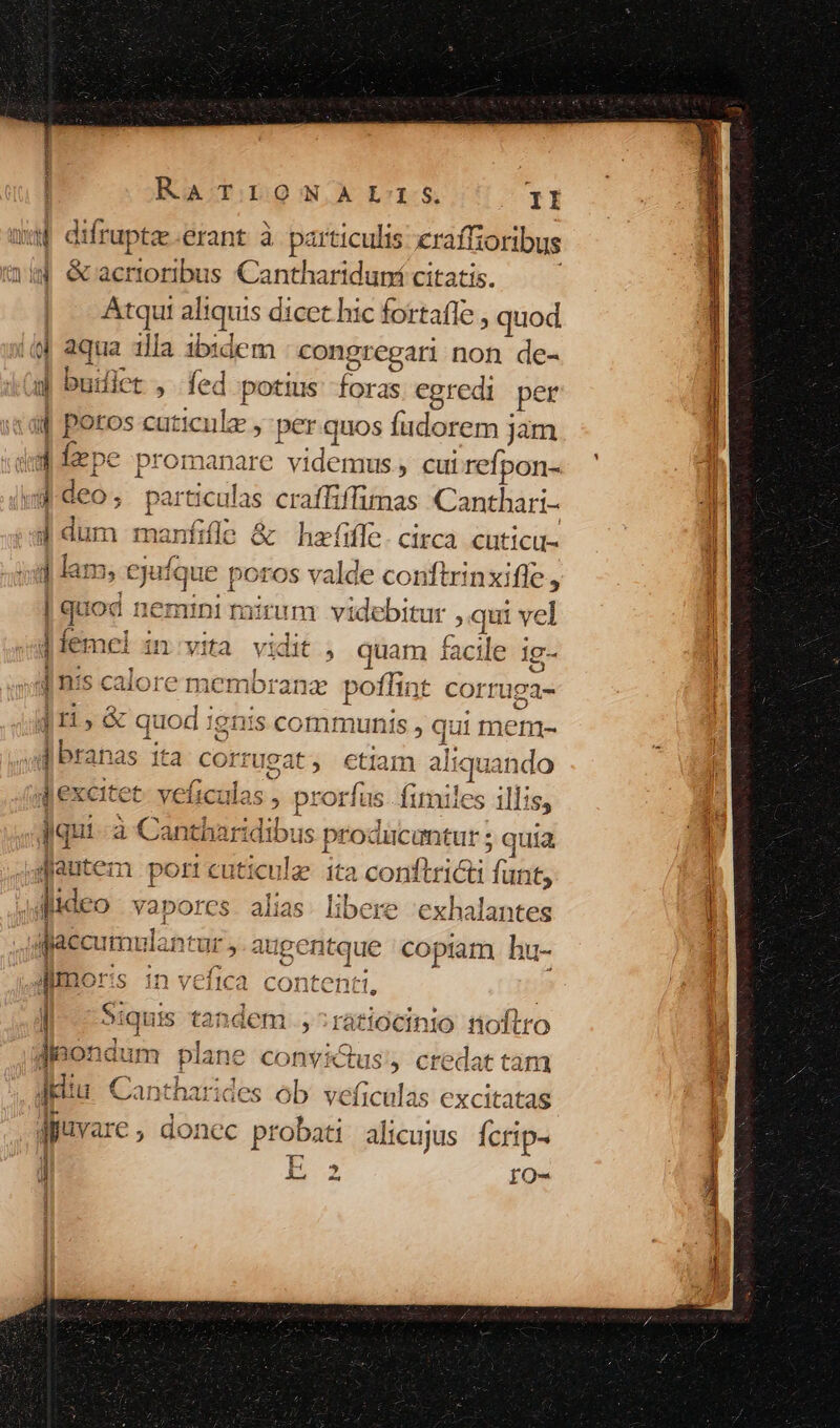 o i s ORA YET GN RA T.DLOWNALTIS. II wf difruptze.erant à particulis pe vi] &amp;racrioribus €a nthartduní citat | Atqui aliquis dicet hic tafie, ; quod | i aqua illa ibidem : congregari non de- u buiict , fed potius: foras egredi per 4 poros cut ticus: » per quos fudorem jam ue fepe promanare videmus, cui refpon- «d deo, partic dis craffiffimas Canthari- d dum manfifle &amp; hafifle. circa. cuticu- 1 lam, « ejufque poros valde conftrinxifle, quod neminimirum videbitur , qui vel j| fem Cl in vita vn » quam facile 1g- inis calore membra € poflint corruga- 411, &amp; quod 19nis communis , ie ui mem- j i e , C ; dqui à Canthark Aen producuntur ; quia jutem port cuticulz 1ta conftricti (atit i | itz dideo vapores. alias. libere 'exhalantes 1 N ; Jaecumulana Ur, atigentque copiam. hu- dmor (S 1n vefica contentt, | os rátiócinio tioflr [ aiquis t tcd dem s 2laiiOCIinlO Doro E VL. p. OTPRPOPE a P 41e ^ jiaond UIT bpianc COnDVÍicCtus , Cf edat La piu Cantharides ob veficalas excitatas juvare, donec probati alicujus Ícrip- 4 E262 ÍfO-