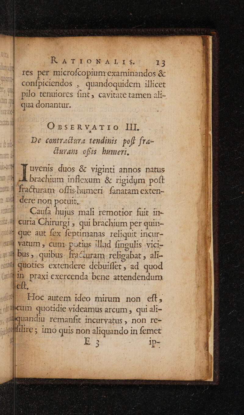 res per microfcopiunrexaminandos &amp; confpiciendos , quandoquidem illicet pilo tenuiores fint, cavitate tamen alt- |] qua donantur. d OssrRvATIO III. ]- De contradura tendinis pofl fra- | Guram ofris. humeri, | f uvenis duos &amp; viginti annos natus | eÀ brachium inflexum &amp; rigidum poft ] 1] fracturam offishumeri fanatam exten- | s dere non poteit. : Caufa hujus mali remotior fuit ii iuf curia VWTOrgy ; qui brachium per quin- 4 que aut fex Mepturdanas reliquit incur- ul vatum , cum P otius illud fingulis -vici- i : bus , quibus: fra turam relipabat , ali- » quoties extendere debuiflet , ad quod f!n praxi exercenda bene attendendum - Hoc autem ideo mirum non eft, lt dicum quotidie videamus arcum , qui ali- ijquan: diu remanfit incurvatus , non re- - al Mitre ; ; imo quis non aliquando in femet E 5 !p- J eS O— RR (á