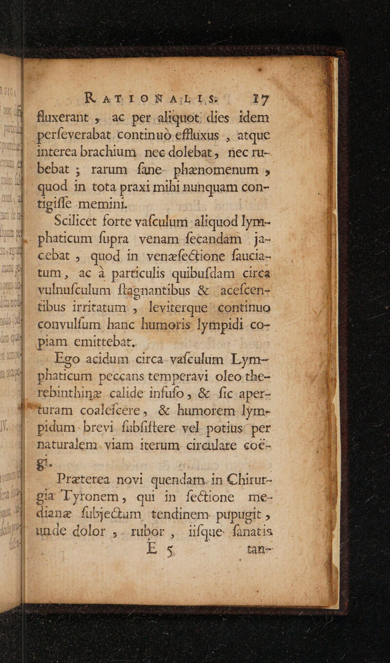 fluxerant , ac per aliquot. dies. idem perfeverabat. continuó efflixus , atque interea brachium | nec dolebat, nec ru- bebat ; rarum Ííane- phenomenum , quod in tota praxi mihi nunquam con- tigifle memini. Scilicet forte vafculum aliquod lym- ! phaticum fupra venam fecandam ja- n cebat , quod in venafectione faucta- 1 fuf, ac.a particulis quibufdam circa | vulnufculum ftaenantibus &amp; 'acefcen- | tbus irritatum , leviterque' continuo | onvulíum hanc humoris lympidi CO- hi piam emittebat, jd Ego acidum .circa- vafculum Lym- E laticum peccans temperavi oleo the- Bindhinz calide infufo , &amp; fic aper- turam coaleícere , &amp; humorern lym- pidum. brevi. fubfiftere vel potius per | naturalem. viam iterum ipis ate co€- 241] bun Mi Rs Praterea novi quendarn. in Chirur- gia lyronem, qui in ífecione me- diang fubjectam tendinem- pupugit , rubor , iifque rela E 5 tan m Fun) e ye Cb e. e o [w^ [T