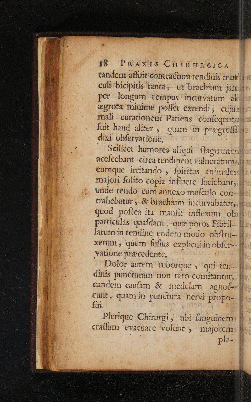 tandem aftuit contra&amp;uritendints mind v cult -bicipitis tantay ut brachium ; Jam: per longum DS mceurvatam alb? egrota minime poffet éxréndi; cju mali. curationem Patiens confequatza hat fuit haud aliter , quam im pra xeretli i dixi obfervatione, — Sélicet liumores aliqui flaenantersiis acefcebant circa tendinem vulner ratum» c eumque i irritando , fpiritus. animaless] majori folito copia influere faciebant;, unde tendo cum ánnexo mufculo con--B trahebatür j-.&amp; brachium i incurvabatur, Bi quod poftea ità manfit d ol»! particulas quafdam quie poros Fibril--] larumin tendine eodem id obí xerunt, quem fufius explicui in obfer-- |t yaátiorie precedente, Dolor àutem- rubo rque , qui ten-- E. dinis punétaram non raro comitantur, eandem caufam &amp; medela cunt, quam n punctura fu. ei [] Plerique Chirurgi ; dbi DG L: craflum evacuare volunt majorem pla-