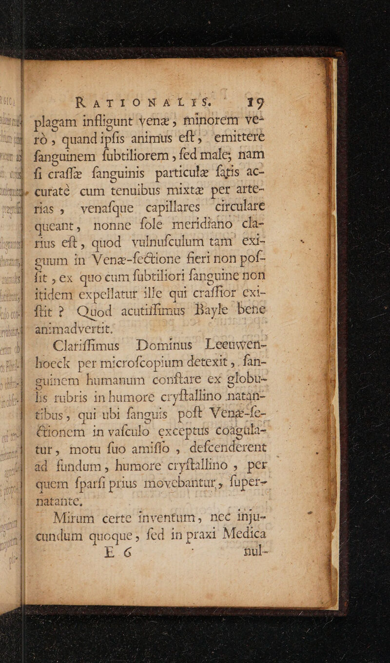 plagam inflieunt vena ; fninoreny ve* ró , quand iy ipfis animus eft, emittere fanguinem Kudtibrem fed male; nam fi cra affe fanguinis particule fifis ác- curatóé cum tenuibus mixta per arte- jas, venafque captiTare circulare queant, nonne fole meridiano cla- rus eft, quod vulnu fculum tam exi- euum in Venz-fectione fieri non pof- . TE IPEEE Wa prbis eM eie lit ,ex quocum lubtiltort fan eui ne non V dor WWNnloaennmwli M nia * A itidem expellatur ille qut raffior exi- Á. Á i AVveeblte n. IE». ftit Quod acuttifimus DBayic le bene Clarifümus Dominus Leeuwen- H ? AI 4^ hoeck per m: icrofcopium d detexit , . fan- ^ conttare ex globu- guit nem Husa lis rubris in humore cryftallino natán- tbus, qui ubi faneuis. pott Venz-fc- &amp;tonem 1n itio exceptus coagula- tur f motu fuo amiffo , defcenderent ndum , humore cryitalimo s ; per lin fparfi prius movcbantut , fuper- Mirum certe inventum, nec inju- cundum quoque ; fed in prax1 Medica E.6 tul-
