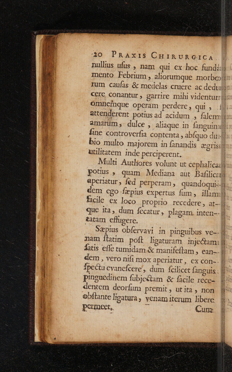 nulltus ufus , nam qui ex hoc fundis | mento Pebrium, aliorumque morbo d rum caufas &amp; medelas cruere ac dedu cere, conantur , garrire mihi videntur: o omnefque operam perdere, qui; | attenderent potius ad acidum , falemmtts amarum ,- dulce , aliaque in fanguinu m Íine controverfia contenta » abíquo dull: bio multo majorem in fanandis &amp;grissm utilitatem inde perciperent, Multi Autliores volunt ut cephalicaifi: potus , quam Mediana aut Bafilicza aperiatur, fed perperam, quandóqui--8. dem ego Íapius expertus fum, illanml.. facile ex loco proprio recedere, at-.]] que ita, dum fecatur, plagam. inten-- &amp;atam effugere, Sapius obfervavi in pinguibus ve-. f nam ílatim poft ligaturam inje&amp;amil fatis effe tamidam.&amp; manifeftam , ean- | dem , vero nifi mox aperiatur, ex con-. EU Ípecta evanefcere',. dum Ícilicet fanguis ; I^ pinguedinem fübjectam &amp; fcile rece- E dentem deorfum premit, utita, non Bu obítante ligatura; venam iterum libere B permceet,. : i AUT: is LSU Mts LES