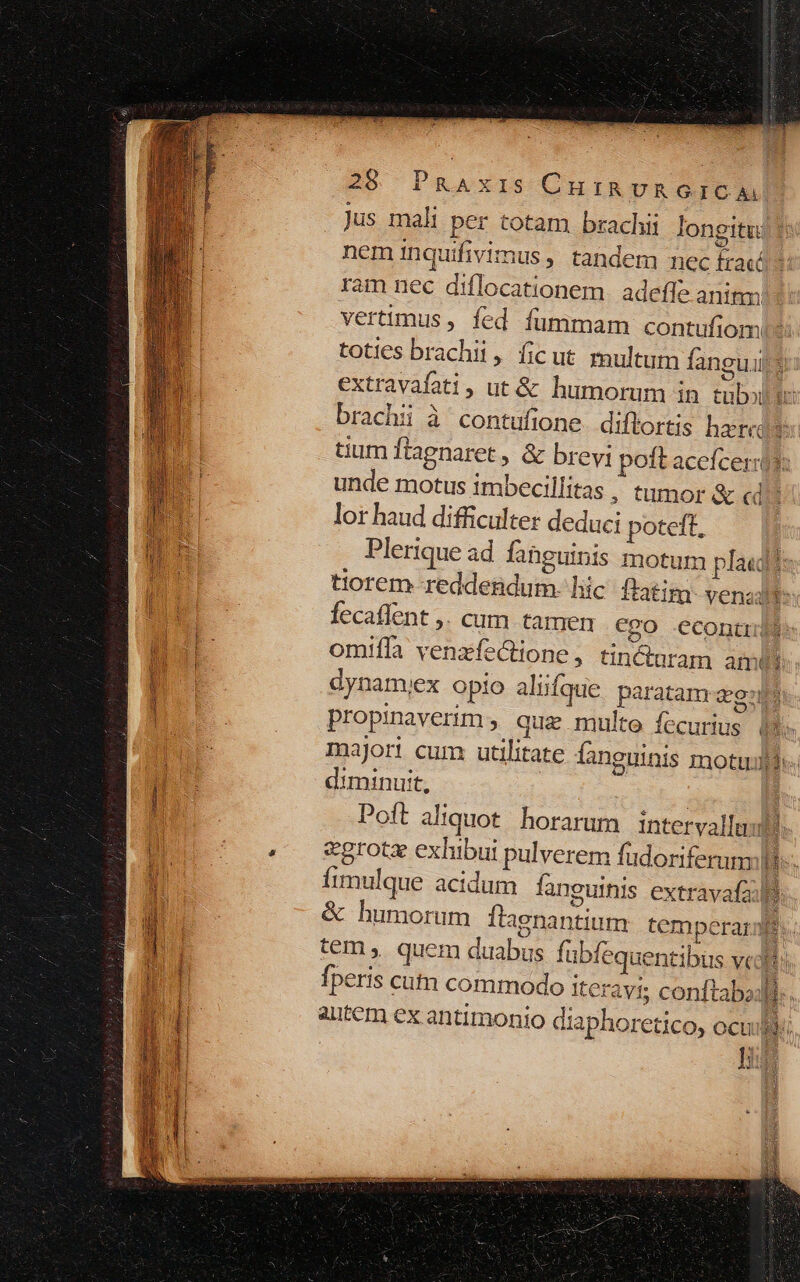 Jus mali per totam brachii longitu: neminquifivimus , tandem nec traced: ram nec diflocationem. adeffe anim: vertimus , fed fummam contufiom toties brachii, ficut multum fangui E extravafati, ut &amp; humorum in tubo brachii à contufione diftortis heredes: tium flagnaret , &amp; brevi poft acefceris: unde motus imbecillitas , tumor &amp; «d? lor haud difficulter deduci poteft, Plerique ad fahguinis motum pla«gés tiorem reddendum. hic ftatim venadt b : fecaffent ,. cum tamen €go econtu$ n omifla venzfe&amp;tione , tincturam ambi n dynam;ex opio aliiíque paratam ag: 1 | propinaverim, quz multe fecurius i Ww major! cum utilitate fanguinis motufi«- Lo diminuit, | l Poft aliquot. horarum intervallum n | 4 &amp;grotz exhibui pulverem fudoriferumm H ] Íimulque acidum fanguinis extravafail n : &amp; humorum Ítagnantium temperare | tem ,. quem duabus fubfequentibus vc B Buh fperis cutn commodo Iteravi conftabaj. autem ex antimonio diaphoretico, ocu! uj SLEEP SEES Carrey MÀ .