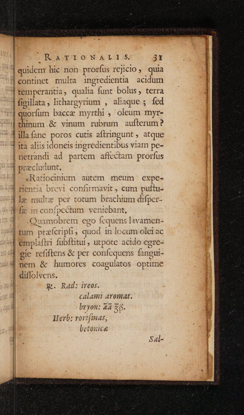 | ORDASDIONALI S. 3t | quidem hic no him us r€jicio, quia I| continet multa ingredientia acidum temperantia, qualia funt bolus, terra figillata , lit hargyriem , aliaque; fed Bi rum bacce m yrthi ; oleum myr- Bun &amp; vinum rubrum aufterum? ilaíane poros cutis aftringunt atque ita aliis idoneis ingredtentibus viam pe- 1 : 1 EP 4j 1 35 | netrandi ad partem. affectam prorfus d pracluc iunt, | .Ratiocnium autem meum: expe- 3. rentia bi confirmavit , es m puftu- Bos $ | Ie multe per totum brachium difper- * s C M : Id inconípcctum veniebant. j ATP Í $^ Yr C. f. ^1 aq |. Quamobrem ego iequens lavamen- mes 1 A. tum prafcripfi , quod 1n locum olei ac ti fubfütur, utpote acido egre- eje refiftens &amp; per confequens fangui- nem &amp; humores coagulatos optime diflolvens. pi. Rad: ireos. calami aromat. bvyon: aA ZG. UT CO NBDR GA AUREIS es NUR T ID E a Cf VA Se CEN — I —: betonice