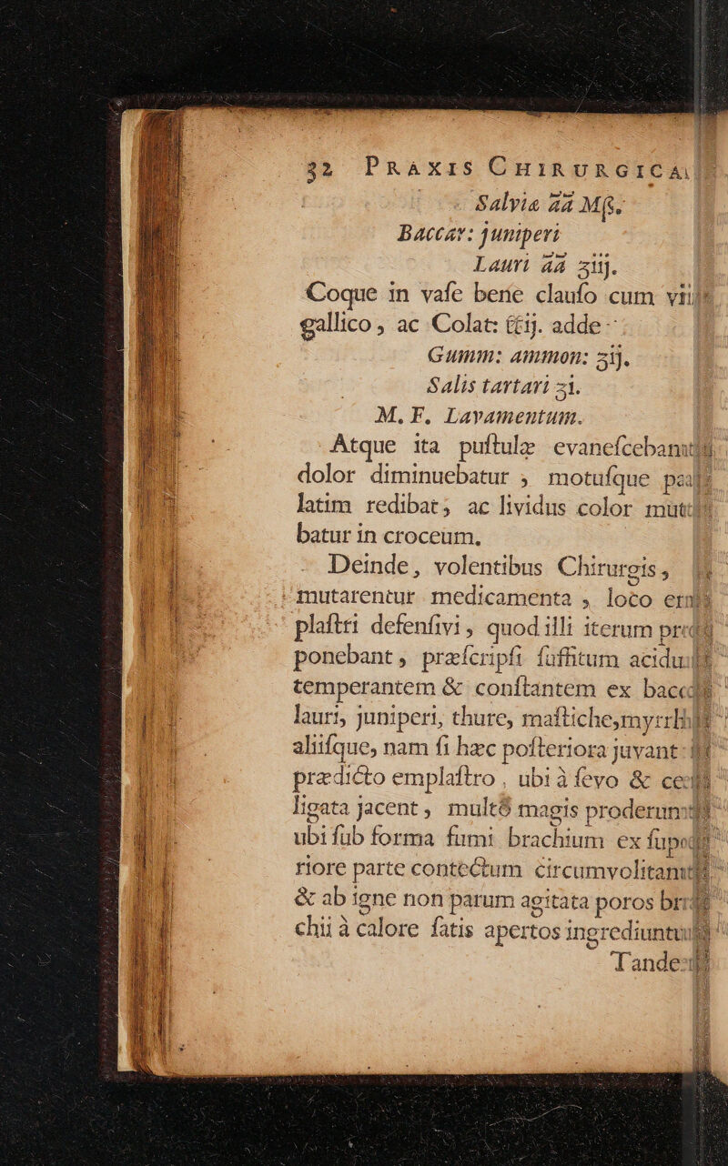 | Salvia 44M m Baccav: Junperi. Lauri a4 3. Coque in vafe berie claufo cum vti gallico , ac Colat: £j. adde - Gumm: Ammon: 3). Salis tartari z1. M.F. Lavamentum. Atque ita puflule evaneícebanujg dolor diminuebatur , motufque pzij latim redibat; ac lividus dolor mut: batur in croceum. M. Deinde, volentibus Chirurgis , hi f mutarentur medicamenta , loco ernta  n plattri defenfivi ; quod: illt iterum prota ds ponebant, praícripfi fuffitum aciduilt 4 temperantem &amp; conftantem ex baccd$ | ui lauri; juniperi, thure, maftiche,my: T i aliifque, nam fi hzc pofleriora juvant du pradicto emplattro ubiàfevo &amp; celi 1 ligata jacent , mult$ magis proderumqt! EI ubi füb foztaa- firmi brachium ex fupe L | : riore parte contectum crcomvolitamsl &amp; ab igne non parum agitata poros bri | chii à calore fatis apertos i id 1gi rediuntuil la nde: