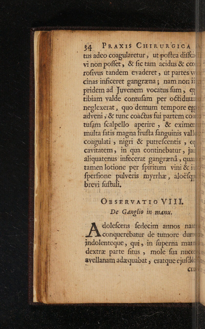 tus adeo coagularetur, ut poftea diffco vi non poflet, &amp; fic tam acidus &amp; co»)? rofivus tandem evaderet , üt partes wi$ cinas inficeret gangrena; nam non iij3 pridem ad Tuvenem vocatusfum; «n tibiam valde contufam per octiduuuj neglexerat, quo demum tempore erg adveni ; &amp; tunc coactus fut partem conta tufam ícalpello aperire ; &amp; eximectt inulta fatis magna frufta fanguinis vallQt: coagulati ; nigri &amp; putrefcentis , «q^ cavitatem , in qua continebatur , jai: aliquatenus infecerat gangraná , quais tamen lotione per fpiritum | vini &amp; i9? fperfione. pulveris myrrhe , aloéfgy brevi fuftuli, | OssERvATIOVIIL De Ganelio in qmanu. dolefcens. fedecim annos naut conquerebatur de tumore duro indolenteque , qui,in fuperna marne: dextra parte fitis , mole fua nuce: avellanatn adaquabat ; eratque ejufdidt: CUu