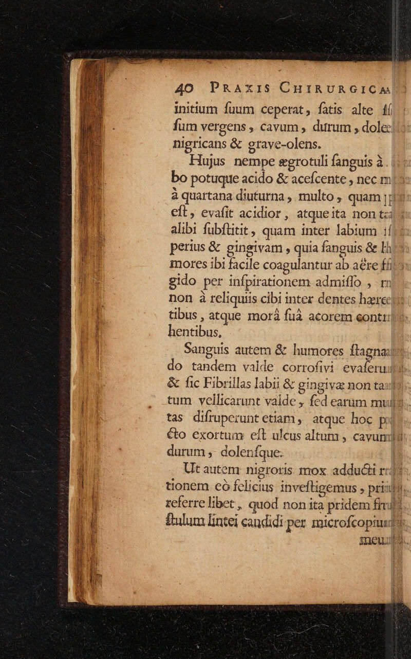 initium fuum ceperat, fatis alte 4í fum vergens , cavum , durum , dole: nigricans &amp; grave-olens. Hujus nempe egrotuli fanguis à. bo potuque acido &amp; acefcente , nec m à quartana diuturna , multo , quam !; eft, evafit acidior, atqueita non tz alibi fubflitit, quam inter labium 1j: perius &amp; gineivam , quia fanguis &amp; Lh mores ibi facile coagulantur ab are ff gido per infpirationem. admiffo , rn non à reliquiis cibi intez dentes haeret tibus , atque morà fuà acorem eontt: hentibus, Sanguis autem &amp; humores ftagna:. do tandem valde corrofivi evaferud v &amp; fic Fibrillas labii &amp; gingiva non taps: tum vellicarunt valde , fed earum mulls.. tas difruperunt etiam, atque hoc po éto exortum: eft ulcus altum , cavum durum ; doleníque. | Ut autem: nigroris. mox adducti rz? d tionem có felicius invefligemus ; priijo. referre libec, quod non ita pridem fred. ftulum lintei candidi per. microfcopiudt. inewups.
