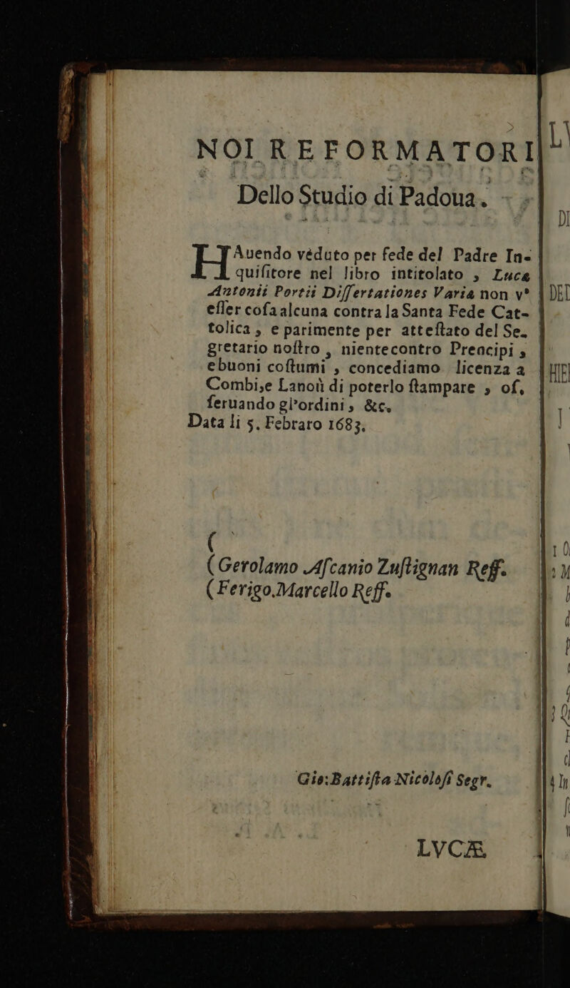 Hee véduto per fede del Padre Ia- | quifitore nel libro intitolato , Luca Autonii Portii Differtationes Varia non v* | efler cofaalcuna contra la Santa Fede Cat- | tolica , e parimente per atteflato del Se. | gretario noflro , nientecontro Preacipi ; | ebuoni coflumi , concediamo. licenza a Combi;e Lanoii di poterlo ftampare , of, feruando giordini, &amp;c. Data li 5, Febraro 1683, ( (Gerolamo JAfcanio Zuflignan Ref. ( Ferigo.Marcello Reff. Gie:Battifta Nicolofi Segr. LVCA,