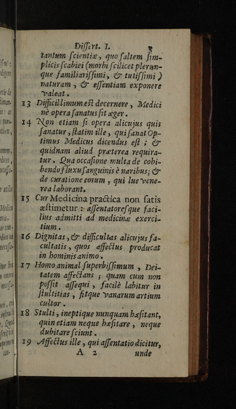 Di[fevt. 1. * taulum fcientie , quo faltem fim- plicis fcabiei (morbi fcilicet plerun- que familiariffumi, cz tutiffimi ) naturam y Cr effentiam exponere valeat E b 4 in| x3 Difücillimumesl decernere , Medici aM 0: cn ne opera fanatus fit eger . a We 14 Nen etiam fi opera. alicujus quis qs lile, fanatur , [latim ille , qui (anat Op- à ) | timus. Medicus diceudas efl ; e P ome, a quidnam aliud. preterea requira- 1 DUM tur. Qua occafione multa de cobi- di tti bendof lnxu fanguinis 0 navibus; cr M de curatione eorum , qui lue'vene- in ) utili vea laborant. i | 15 Cur Medicina pra&amp;ica non fatis n Medic altimetur :- affentatoref que faci- it tit. lius adinitti ad. medicine exerci- 1 qr on«] tium. | p dol X6 Dignitas , C7 difficultas alicujus fa- | r : nette cultatis , quos. affetius producat i qi, tl Ccuitor. i; nt I8 Stulti » iueptique nunquam bafitant, . Qu quin etiam neque bafitare , neque fi dubitare fciunt . qim | 19 Affectus ille , qui a[fentatio dicitur, il- 1. A: unde