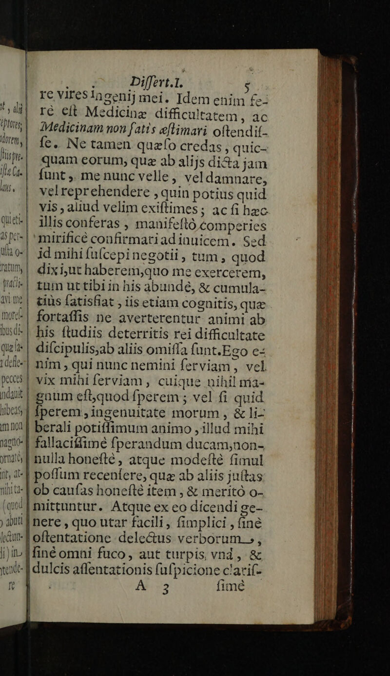 Jrüt fit ile Ga. itf Quieti 15 pet- ui o- Tatum, tati AY me Que lt t defe hibeds pagto- ormai nt, 4t ntattd« [ l l net ; uti | |  cun li)itu Xede- ft i Differt.1. $ re varesingentrj mei. Idem enim £: ré eit Medicine difficultatem Nbre Medicinam non fatis eflimari oftendit. fe. Ne tamen quzfo credas , quic- quam eorum, quz ab alijs di&amp;a jam funt ,. me nunc velle, vel damnare, velreprehendere , quin potius quid vis , aliud velim exiftimes; ac íi hac illis conferas , mauifeftó comperies mirificé confirmatiadinuicem. Sed id mihi fu(cepinegotii, tum , quod dixi,ut haberem,quo me exercerem, tum uttibiin his abundé, &amp; cumula- tus fatisfiat , iis etiam cognitis, quae fortaffis ne averterentur animi ab his ftudiis deterritis rei difficultate diícipulisjab aliis omiffa funt.Ego e- nim qui nunc nemini ferviam, vel vix miüiferviam, cuique nihilmia- | gaum ef5quod fperem ; vel fi quid | perem.;ingenuitate morum , &amp; li- berali potiffimum animo , illud mihi | fallaciffimé fperandum ducam;non- | nulla honefté ; atque modeflé fimul | poffum recenlere, qua ab aliis juítas | ob caufas honeftlé item , &amp; meritó o- | mittuntur. Atque ex eo dicendi ge- | nere , quo utar facili , fimplici , finé |finé omni fuco, aut turpis vnd , &amp; j dulcis affentationis fufpicione clarif- E A3 fime | rut m) i RR i m t n T 1 | (gH i ! id i4 y | E 1 li 1j —————————— ERE