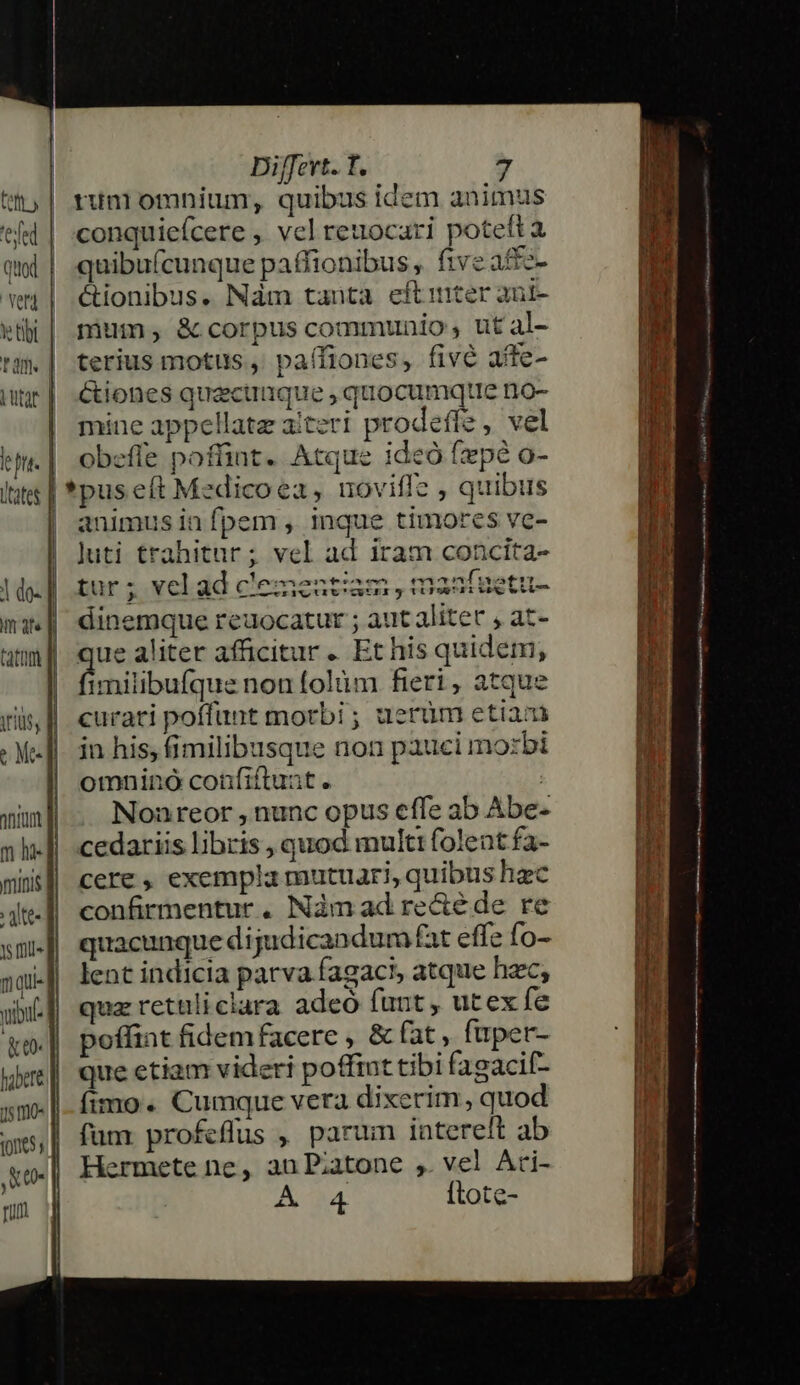 ipt. | Ltates | tatam : jte ts fll» n qui- ybi (eo habere 15 o- 0065, ,&amp;- rium - —— ' | QE Cum me E a n ER | Diffevt. T. 7 runi omnium, quibus idem animus conquiefcere , vel reuocari poteft à quibuícunque paffionibus, ftveaftz- &amp;ionibus. Nám tauta eftirter ant- mium, &amp; corpus communio , ut al- terius motus ,' paífiones, fivé afte- Ctiones quactique , quocumque mno- mine appellate aiteri prodeffe , vel obefle poffint. Atque ideo fxpé o- *pus eft Medicoea, uoviffe , quibus animus in fpem , inque timores ve- Juti trahitur; vel ad iram concita- tur ; velad clementiam , maafuetu- dinemque reuocatur ; aut aliter , at- ue aliter afficitur .. Et his quidem; fichilibuímae noníolüm fieri, atque curati poffunt morbi ; aerüm etiam in his, fimilibusque non pauci mozbi omnino confiftunt. | Nonreor , nunc opus effe ab Abe- cedariis libris , quod multi folent fa- cere , exempla mutuari, quibus hzc confirmentur . Nàm ad recté de. re quacunque dijudicandum fat effe fo- lent indicia parva fagaci, atque hac, quz retüliclara adeo funt, utex fe poffint fidem facere , &amp; fat , fuper- que etiam videri poffint tibi fagacif- fimo. Cumque vera dixerim, quod fum profeflus , parum intereft ab lermete ne, au Piatone ,. vel Ari- A 4. [tote- —MAPOGRA HÀ À—— M MÀ indimes —— M À— à ttti ^ - ——————— (—