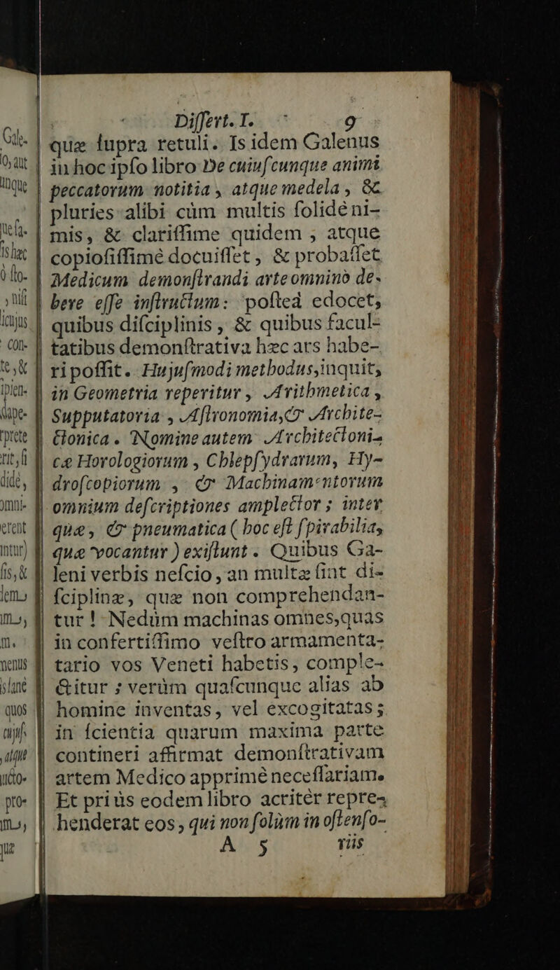 ef. Tslat 0 flo. ; hif Icüjus 0l e torete rit,fi dide , Jmli- eTefit Intar) fs, &amp; lef Im, m. ments sane quos tij D uo» pro- Iff y Jue | Differt. I. 9 | que fupra retuli. Is idem Galenus | iu hoc ipfo libro De cuiufcunque animi | peccatorum. notitia , atque medela , Gc pluries-alibi càm multis folidéni- | mis, &amp; clariffime quidem , atque | copiofiffimé docuiffet , &amp; probatfet | Medicum demonfirandi arte omniu de» | bere. effe inflrutium: 'pofted edocet; | quibus difciplinis , &amp; quibus facul- | tatibus demonftrativa hzc ars habe- ripoffit.. Huju(modi metbodus,inquit, | in Geometria reperitur ,' ,AYithmetica , Supputatoria , ,AflyonomiayCz Archite- | Gonica. Nomine autem: Lvcbitectoni- | ce Horologiorum , Cblepfydrarum, Hy- | droftopiorum.: ,- &amp;* €Macbinam-ntorum | omnium defcriptiones amplector ; intev qua&amp; vocantur ) exiflunt . Quibus Ga- | leni verbis nefcio, an multz fint di- | fciplinz, que non comprehendan- | tur ! Nedüm machinas omnes,quas || in confertiffimo veftro armamenta- | tario vos Veneti habetis, comple- | &amp;Gitur ; verüm quafcunque alias ab homine inventas, vel excogitatas ; in fcientia quarum maxima parte contineri affirmat demonttrativam artem Medico apprimé neceflariam. Et prius eodem libro acritér repre4 henderat eos; qui non folim in of]en[o- Al Tiis