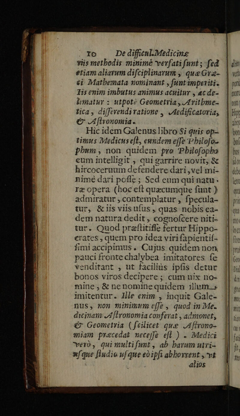 tiis metbodis mimmé vevfati funt ; fed 6i Matbemata nominant , funtimperiti. Tis enim imbutus animus acuitur , ac de- lhmatur : utpote Geometria , IL vitbmne- tica, diffevendivatione ,, ,Aedificatoria, er JA flyonomia. Hic idem Galenus libro Si quis op- timus Medicuse[l, eundem effe P bilofo- phum, non quidem pro 'Pbilofopha eum intelligit , qui garrire novit, &amp; hircoceruum defendere dari ,vel mi- nimé dari pofle; Sed eum qui natu. rz opera (hoc eft quecumque fünt ) admiratur ; contemplatur , fpecula- tur, &amp;iis viis ufus , quas nobis ea- dem natura dedit , cognofcere niti- tur. Quod pratlitifle fertur Hippo- erates , quem pro idea virifapientif- fimi accipimus. Cujus quidem non. pauci fronte chalybea imitatores fe venditant , ut facilius ipfis detur bonos viros decipere ; cum uix no- mine , &amp; nenominequidem lum. s imitentur. llle emim , inquit Gale- nus, 5on minimum effe, quod in Me. dicinam JA [Eronomia confevat , admonet, &amp;7 Geometria (feilicet que JAflrono- wiam praecedat mece[fe efl ) . Medici Cero , qui multifumt, ab barum uiri- x(que [Iudio uf que eoipft abbovrent , vt alios