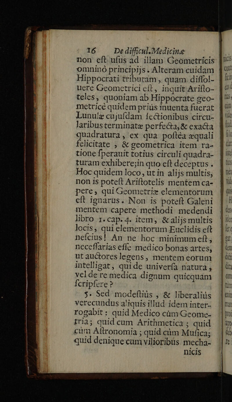 non eft ufus ad illam Geometricis | omninó principijs. Alteram cuidam | Hippocrati triburam , quam diffol- | uere Geometrici cít, inquit Ariflo- | metrice quidem prius inuenta fuerat Lunulz cujufdam fectionibus circu- laribusterminate perfecta, &amp; exa&amp;a quadratura, ex qua poftéa equali felicitate ; &amp; geometrica item ra- tione fperauit totius circuli quadra- turam exhibere;in quo eft deceptus . Hoc quidem loco, ut in alijs multis; non is poteft Ariflotelis mentem ca- pere, qui Geometriz elementorum eft ignarus. Non is poteft Galeni mentem capere methodi medendi libro 1.cap.4. item, &amp; alijs multis locis, qui elementorum Euclidis eft neícius! An ne hoc minimumeft, neceffarias effe medico bonas artes, utauctoreslegens, mentem eorum intelligat, quide univería natura, vel de re medica dignum quicquam fcripfere ? | $* Sed modeflius , &amp; liberalius verecundus a!iquis illud. idem inter- rogabit: quid Medico cüm Geome- fria; quid cum Arithmetica ; quid «um Aftronomia ; quid cüm Mufica; quid denique cum vilioribiis mecha- nicis