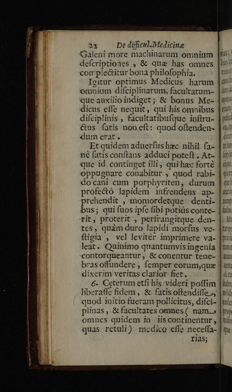 Galeni more machinarum omnium deícriptiones , &amp; que has omnes comp'!e&amp;itur bona philofophía. Isitur optimus Medicus harum omnium difciplinarum, facultatum- queauxilio indiget ; &amp; bonus Me- dicus effe nequit, qui his omnibus &amp;us fatis non eft: quod oftenden- dum erat . Et quidem aduerfus hzc nihil fa- que id continget illi) qui hzc forté docani cum porphyriten, durum profecó lapidem infrendens ap- prehendit , monmordetque | denti- bus; quifuos ipfe fibi potiüs conte- tes, quàm duro lapidi morfus ve- ftigia , vel levitér imprimere va- contorqueantur, &amp; conentur tene- bras offundere , femper eorum;que dixerim veritas clarior fiet. 6. Ceterum etfi his videri poffim quod initio fueram pollicitus, difci- plinas ,. &amp; facultates omnes ( nam.» omnes quidem in Hscontinentur, quas retuli) medico efle neceffa- rias; s; ! d ios rud  n 8 cus dm 1 T i opa d etum. us 8 oci | ( : Buliill imi J Cpu es 3 uei | pont | zemp 100; Mt ltmno; Eno m f V ann: | Eit (ctu |obu pilib ade Yon ndm