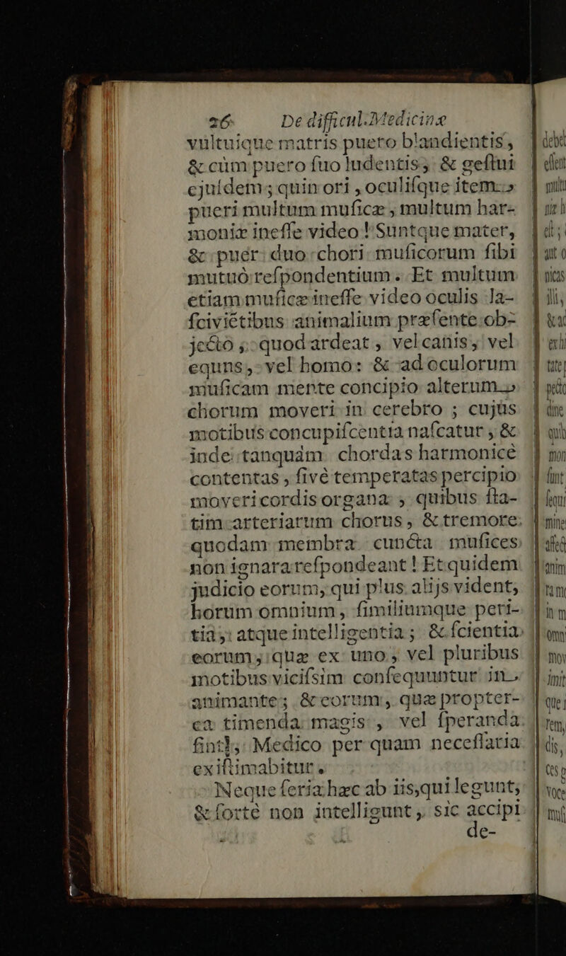 villtuique matris puero b'andientis, &amp; cüm puero fuo ludentis;: &amp; geftui cjufdem; quin ori , oculifque item.» pueri multum muficz , multum har- moniz ineffe video ! Suntque mater, &amp; puer: duo-chori- muficorum fibi mutuó refpondentium .. Et multum etiam muftceineffe video oculis la- fciviétibus animalium prafente.ob- je&amp;o ;: quod ardeat , vel canis, vel equns,-vel bomo: &amp; ad oculorum jiuficam mente concipio alterum.» chorum moveri in cerebro ; cujüs motibus concupifcentia nafcatur , &amp; inde: tanquám. chordas harmonicé contentas , fivé temperatas percipio movericordisorgana: ; quibus fta- quodam meimbra. cuncta mufices non ignararefpondeant ! Et quidem judicio eorum, qui plus. alijs vident; horum omnium, fimiliumque peri- eorum ;:quz ex uno, vel pluribus motibus vicifsim confequuntur. jn. animante; &amp; eorum; qua propter- ca timenda: magis , vel fperanda fint35; Medico per quam neceflatia exiftimabitur. Neque feria; hec ab iisqui legunt; &amp;íforté non intelligunt ;. sic accipt e- [anim [num jim