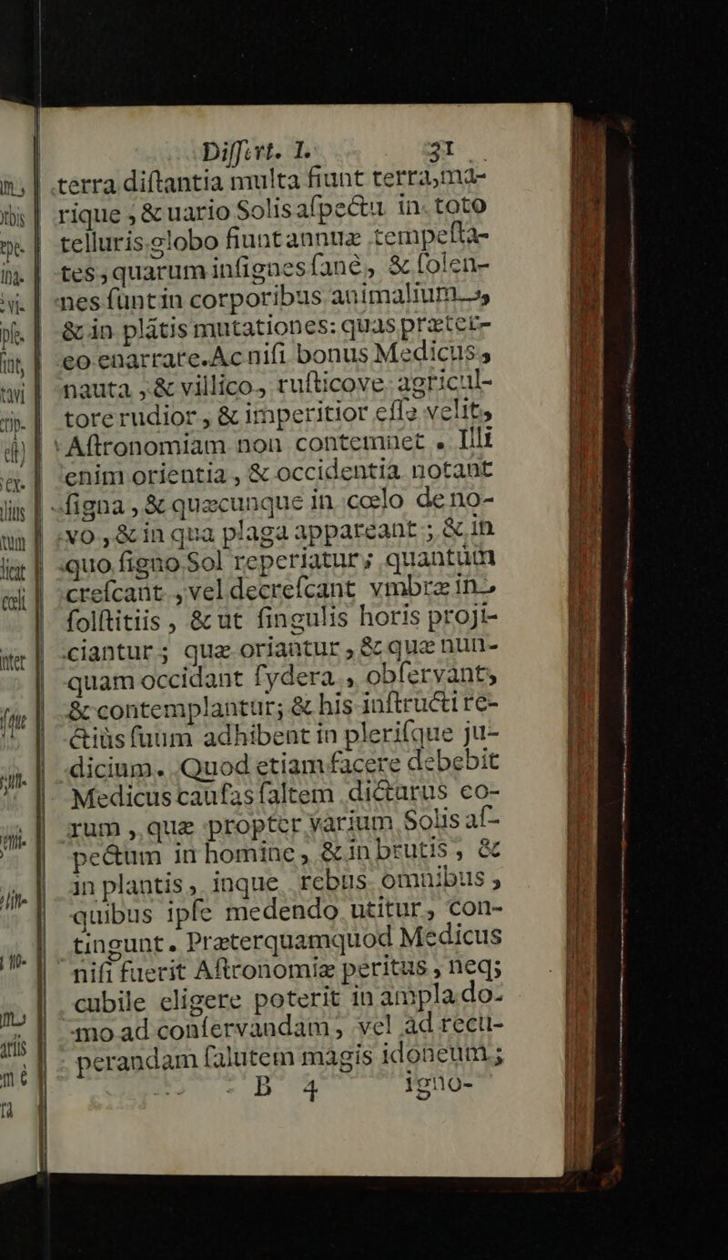 | terra diftantia multa fiunt terrama- rique ; &amp; uario Solisafpe&amp;u. in. toto telluris.globo fiuntannuz tempefta- tes,quarum infigaesfane, &amp; folen- nes füuntin corporibus animalium, &amp; in plátis mutationes: quas pratetz eo enarrare.Ac nifi bonus Medicus, nauta ,&amp; villico. rufticove. agricul- tore rudior , &amp; imperitior efle velit, -Aftronomiam non contemuet . Illi enim orientia , &amp; occidentia notant | figna , &amp; quecunque in ccelo deno- .v0 , &amp; in qua plaga appareant ; &amp; in | .quo figno Sol reperiatur; quantum creícant., vel decrefcant. vmbra in folftitiis , &amp; ut fingulis horis projt- ciantur; qua oriantur, S que nun- quam occidant fydera , obfervants &amp; contemplantur; &amp; his inftructt re- &amp;iüs fuum adhibent in plerifque ju- dicium. .Quod etiam facere debebit Medicus caufas faltem .dictarus eo- rum quz proptcr varium Solis af- pe&amp;um in homine, &amp;inbrutis, &amp; in plantis, inque. rebus omnibus, quibus ipfe medendo utitur, con- | tingunt. Preterquamquod Medicus  nifi fuerit Aftconomiz peritus , neq; cubile eligere poterit in ampla.do- 4mo ad confervandam , vel ad rect- perandam falutem magis idoneum; D 4 iguo-