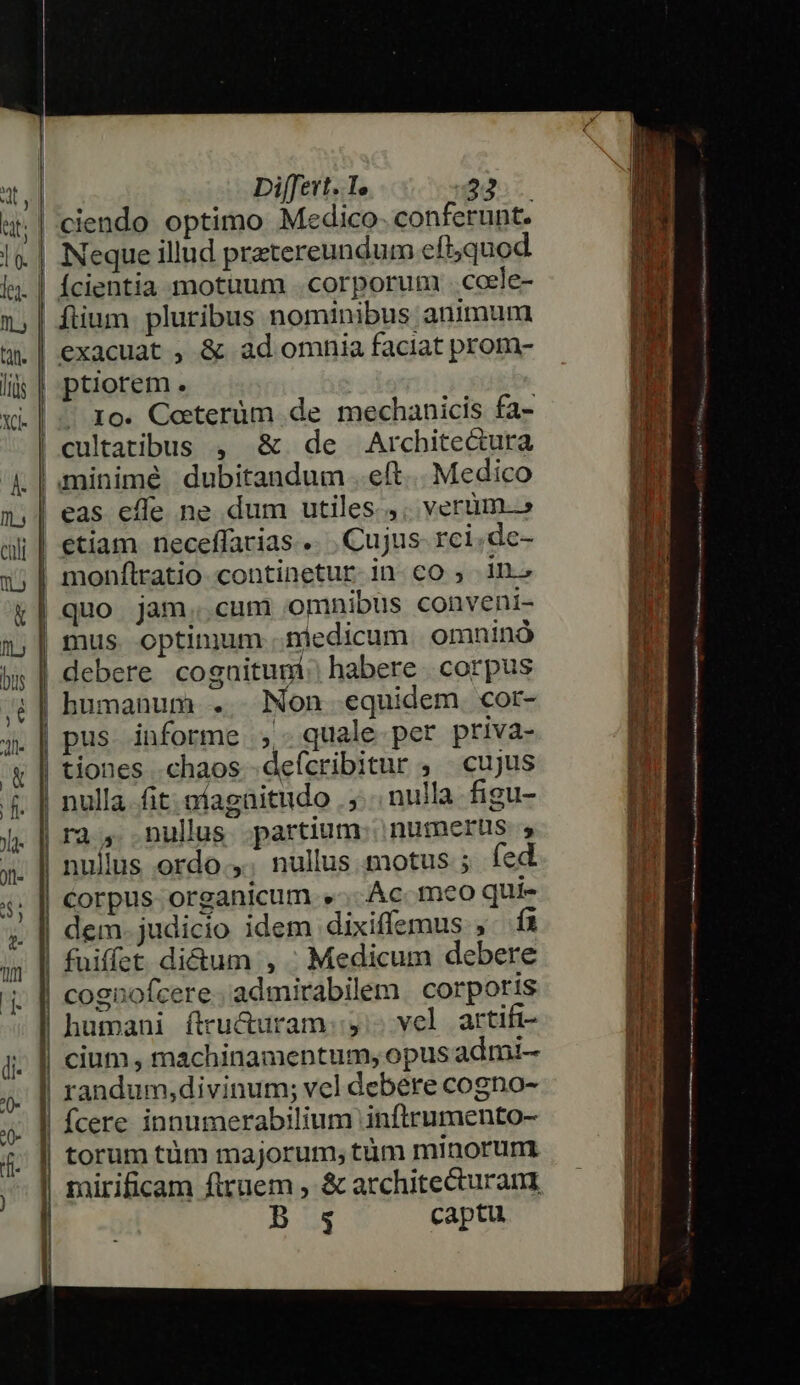 1 1 i n — j| - ? | ] 1 Differt. Te 22 Neque illud prztereundum eft,quod Ícientia motuum .. corporum . coele- fiium pluribus nominibus animum exacuat , &amp; ad omnia faciat prom- ptiorem. | 10. Cocterüm de mechanicis fa- &amp; de Arcbhite&amp;ura minimé dubitandum eft... Medico eas efle ne dum utiles.,; verum.» etiam neceffarias .... Cujus. rci.de- monflratio continetur in co , in. quo jam..cum omnibus conveni- debere coguitumi: habere. corpus humanum .. Non equidem. cor- pus informe ,- quale per priva- tiones chaos -defícribitur , cujus nulla. fit; níagüitudo . ,... nulla figu- ra, nulus partium: nurmerus nullus ordo .,. nullus motus ; fed Corpus organicum .»-... Ac. meo qui- dem. judicio idem dixiffemus , íi fuiffet di&amp;um , ; Medicum debere cognofcere. admirabilem | corporis humani ftru&amp;uram.:,:. vel artifi- cium , machinamentum, opus admi- randum,divinum; vel debere cogno- fcere innumerabilium inftrumento- mirificam flruem , &amp; architecturan B s captu PXUecvaca cones; - — a Emus ESL e cea z P Aii: zzane Ari Cm TM pei was ect cxx tate ae x memi Fr asas t M at t Tesi E c mr