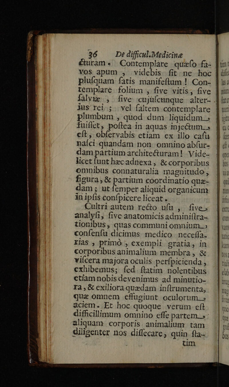 ' tum f templare folium , five vitis, five falvie , five cujüfcmnque alter- Jus rei; vel faltem contemplare plumbum , quod dum liquidum. fuiflet, poftea in aquas inje&amp;um... cft, obfervabis etiam ex illo cafu nafci quandam non omnino abfur- dam passu architecturam! | Viide- licetfunt hecadnexa, &amp; corporibus omnibus connaturalia magnitudo , figura, &amp; partium coordinatio qua-- am; utíemper aliquid organicum in ipfis confpicere liceat . Cultri autem recto ufu , five, analyfi, fivc anatomicis adminiílra- tionibus , quas communi omnium. confenfü dicimus medico | necefífa. rias , primó , exempli gratia, in corporibus animalium membra, &amp; vicera majora oculis. perfpicienda , exhibemus; fed. ftatim. nolentibus etiam nobis devenimus ad minutio- ra,&amp; exiliora quedam inftrumenta, quae omnem effugiunt oculorum. aciem. Et hoc quoque verum eft difficillimum omnino effe partem»: aliquam. corporis. animalium. tam diligenter nos diflecare, quin fta- tum )/  Ü id Qum (hte toet Q fre 0d y iia qu ext jam Dos