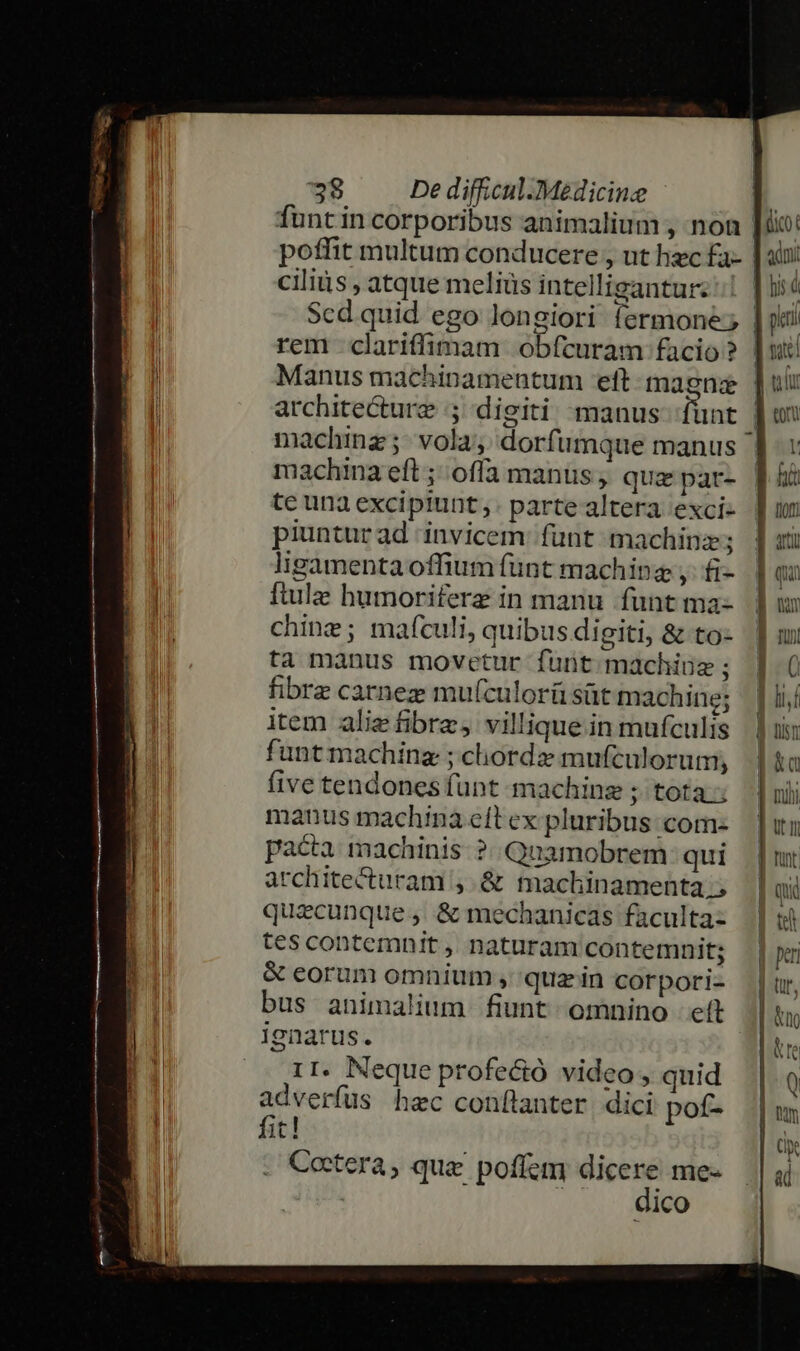 funt in corporibus animalium , noa poffit multum conducere , ut hzc fa- ciliis , atque meliüs intelligantur rem clariffimam obfcuram facio ? Manus machinamentum eft: maenz architecture 5 digiti manus fünt machina eft ; offa manus, qua par- te una excipiunt. partealtera exci- piuntur ad invicem: funt machinz ligamenta offium funt machinz y. fi- ftule humoriferz in manu funt ma- chine; mafculi, quibus digiti, &amp; to- ta manus movetur funt machius ; fibrz carnez mu(culorü süt machine; item aliz fibre, villique.in mufculis funtmachina ; chordz mufculorum, five tendones funt machinz ; tota; manus machina eft ex pluribus: com- pacta machinis ?..Qnamobrem: qui architecturam , &amp; machinamenta.; quecunque ,. &amp; mechanicas faculta- tescontemnit, naturam contemnit; &amp; eorum omnium , quz in corpori- bus animalium fiunt omnino eft r1. Neque profeció video , quid adverfus hzc conflanter dici pof- . Cetera, que poffem dicere me- dico | aon: piri ] nx: d ut | on d us P d nii