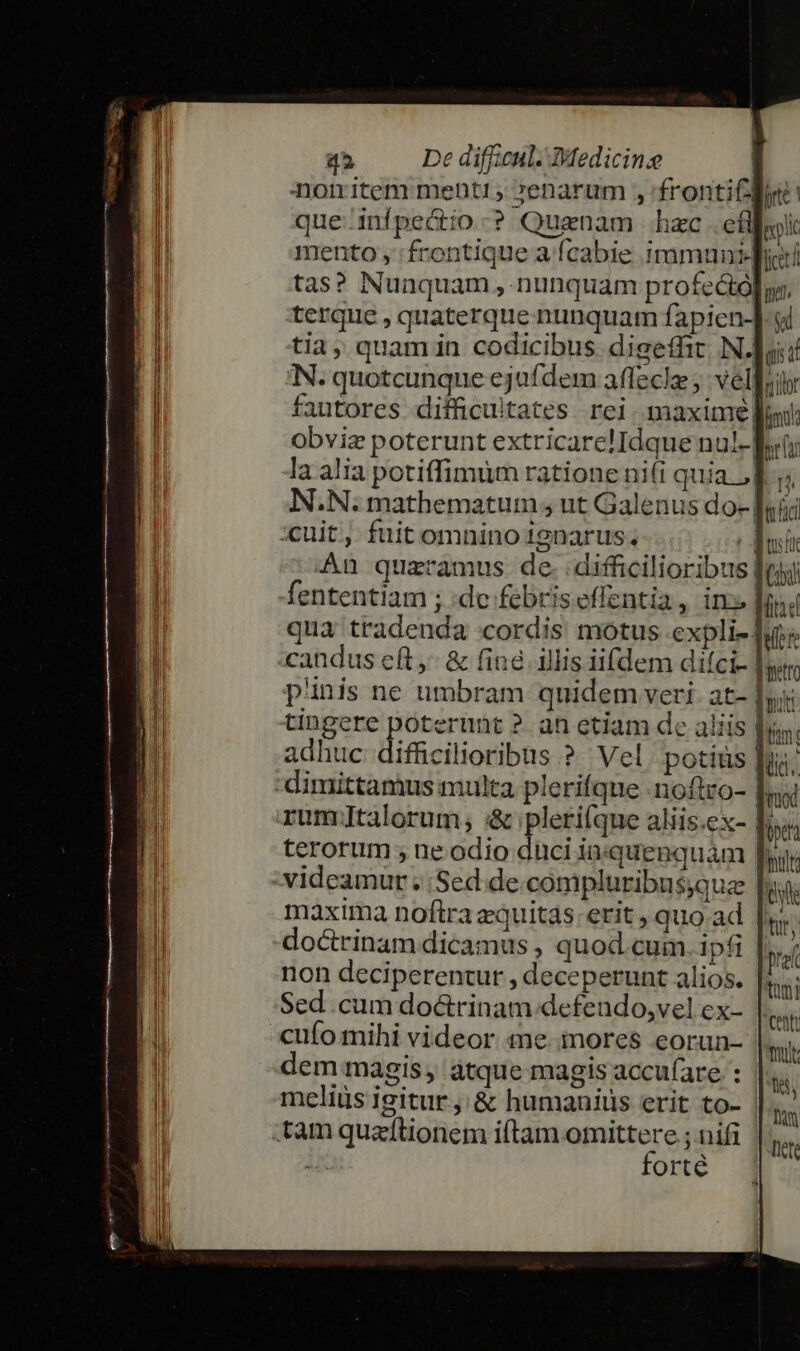 nomitem mentir, »enarum , 'frontiCloe | que. inípe&amp;io-? Quaenam hac .efl typlic mento , 'frontique a fcabie immuniqhir tas? Nuaquam , nunquam profe&amp;ól, terque , quaterque nunquam fapicn-] si tia, quamin codicibus digeffit N.| gii N. quotcunque ejufdem affecle ; velo fautores difficultates rei. maxime loi: Obviz poterunt extricare!Idque nul- it: la alia potiffimum ratione nifi quia. Tj; N.N. mathematum , ut Galenus do- [sii An quaramus de. difficilioribus fe fententiam ; :dc febriseffentia, in» dd qua tradenda cordis motus expli- qur candus e(t, &amp; (in&amp; illis iifdem difci- Baetto pnis ne umbram quidem veri. at- buit tingere poterunt ?. an etiam de aliis din: adhuc difficilioribus ?. Vel potiüs pua; dod 4 k [sh terorum ; ne odio duci in«quenquam [yy videamur . Sed. de.compluribusque t maxima noftra zquitas:erit , quo ad tud pref tmi centi mut. tis, Dun [cte non deciperentur , deceperunt alios. Sed cum doctrinam defendo,vel ex- cufo mihi videor «ne. mores eorun- dem magis àtque magis accu(are : meliüs igitur, &amp; humanis erit to- forté