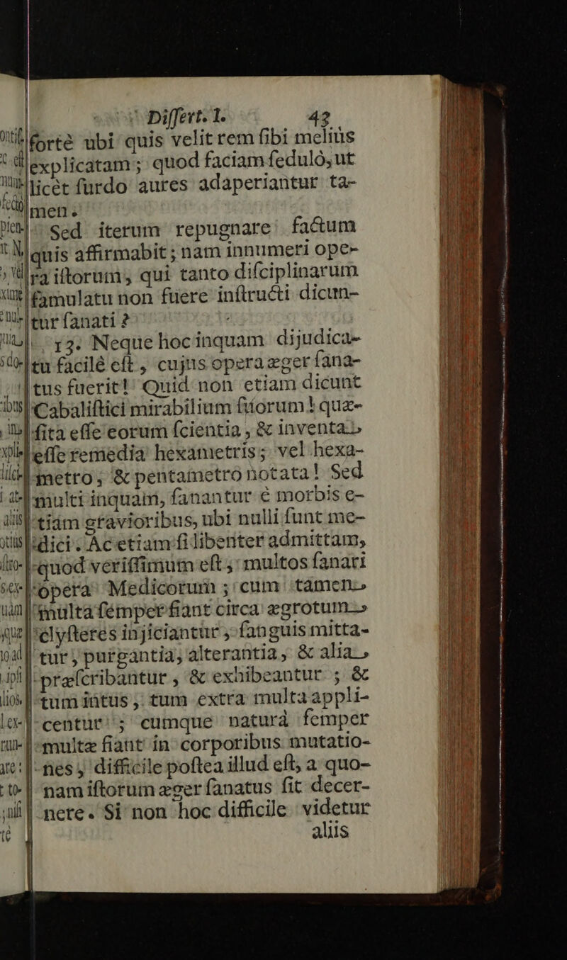 UE rte ubi quis velit rem fibi melius à llexplicatam ; quod faciam feduló, ut WiHcerfurdo aures adaperiantur ta- &amp;üb men. Mum. sed iterum repugnare: fa&amp;um 'Iquis affirmabit ; nam innumeri ope- lr iftorum; qui tanto difciplinarum ' £amulatu non füere inftructi dicun- tur fanati ? i 13. Neque hocinquam dijudica- (delen facilé cft, cujiis operazger fana- ;|tus fuerit!' Quid non etiam dicunt DSlCabaliftici mirabilium fitorum? quz- Ibl fita effe eorum fcientia , &amp; inventa» Xl effe reniedia hexametris; vel hexa- llb A metro ; &amp; pentametro notata! Sed i] multi inquam, fanantur € morbis e- ilil-tiám gravioribus, ubi nulli funt me- Xislidici. Ac etiam fi libenter admittam, It- [quod veriffimum eft ; multos fanari ««Fl'ópera Medicorum ;'cum tamen um multafémpet fiant circa zgrotum-» qe |elyfteres injiciantir ,- fanguis mitta- oil tur, purgántia; alterantia, &amp; alia, JP prafcribantur , &amp; exhibeantur ; &amp; lio | tum itus ;: tum extra multa appli- le-]-centur/; cumque naturà femper multe fiant in^ corporibus mutatio- -fes y difficile poftea illud efl; a quo- nam iftorum zoer fanatus fit decer- nete. Si non hoc difficile | videtur aliis Dp EU p EMEU exu SI REM AGE E T em Ec