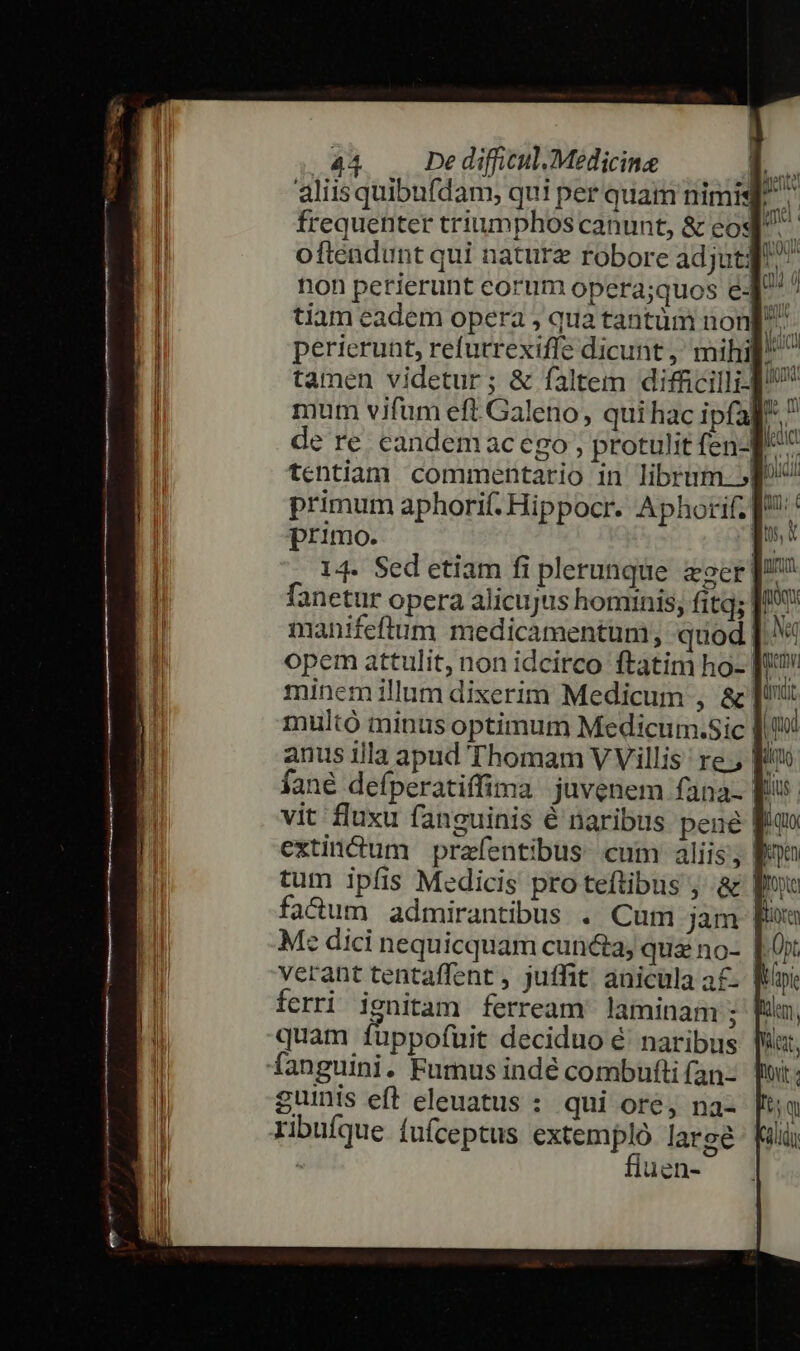 aliisquibufdam, qui per quam nimis E. frequenter triumphos canunt, &amp; eos D. oftendunt qui nature robore adjutq non petierunt eorum opera;quos eJ ' tiam eadem opera ; qua tantüm non^ perierunt, refutrexifle dicunt, mihil^ ^ tamen videtur; &amp; faltem difficilli- mum vifum eft. Galeno, qui hac ipfa] de re. candemac ego ; protulit fen-l m tentiam commentario in librum p primum aphorif. Hippocr. Aphorif; |: primo. de 14. Sed etiam fi plerunque zeer fanetur opera alicujus hominis, fitq; | manifeftum medicamentum, quod [.^« opem attulit, non idcirco ftatim ho- [ minem illum dixerim Medicum , &amp; multó minus optimum Medicum.sic [. anus illa apud Thomam V Villis: re, f fané defperatiffima juvenem fana. Ris. vit fluxu fanguinis é naribus pene lf extinctum praefentibus cum aliis; | tum ipfis Medicis proteftibus ; &amp; |» fadum admirantibus . Cum jam M: dici nequicquam cuncta, qua no- |. 0x verant tentaffent , juffit; anicula a£. | ferri ignitam ferream laminam J quam fuppofuit deciduo é' naribus fanguini. Fumus indé combufti (an- guinis eft eleuatus : qui ore, na- ribufque fuíceptus T large | luen-
