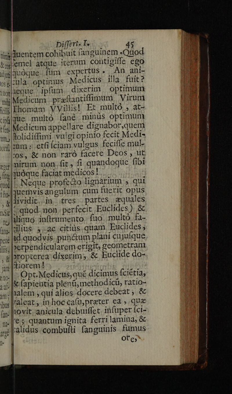 fitm ey ijo 08 &amp; b fcil cip tfen: Tm.) ieQue ipfum, dixerim | optimum Medicum praftantiffimum. Virum LIhomam VVillis! Et multó , at- jue multó fané minus optimum Medicum appellare dignabor,quem 4 » Rolidiffimi. vuigi opinio fecit Medi» 'os, &amp; non raró facere Deos , ut uirum. non.fir, fi quandoque fibi bropterea dixerim ;,.&amp; Euclide do- tiorem! Opt.Medicus,qué dicimus fciétia, X fapientia plen&amp;,methodicü, ratio- 'aleat, in. hoc ca(u, preter ea , que h'ovit; anieula debuiffet. infuper íci- €.5 quantum ignita ferri lamina, &amp;