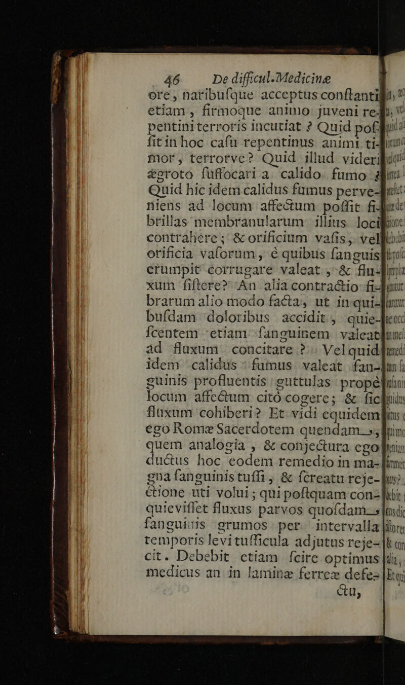 ore , naribufque acceptus conftantigo  etiam , firmoque animo: juveni red. pentini terroris incutiat ? Quid pofuit: a fitin hoc cafu repentinus animi ti Jur A! mor, terrorve? Quid illud. viderdue || &amp;oroto fuffocari a. calido. fumo ali EU Quid hic idem calidus famus perve-qi: l niens ad locum affe&amp;um poffit fi-Ju« brillas membranularum: illius. loci contrahere; &amp; orificium vafis, velfoo: orificia valorum , é quibus fanguisplity erumpit corrugare valeat ,-&amp; flu-fm xum fiftere? An alia contra&amp;io fi-Juur 1! brarum alio modo facta, ut in:qui-Jiux E bufdam doloribus accidit, quie-Jio: Ícentem 'etiam. fanguinem valeat[nni ad fluxum. concitare ?.. Vel quid]: idem calidus * fuus. valeat fan-lm guinis profluentis : euttulas propé]uui locum affe&amp;um citócogere; &amp; fic]nin fluxum cohiberi? Et vidi equidem: ego Rome Sacerdotem quendam. »;| iim quem analogia , &amp; conjectura ego] ducus hoc eodem remedio in ma-| ^l gnafanguinistuffi , &amp; fcreatu reje- pus. l &amp;one uti volui; qui poflquam con: hor | quieviffet fluxus parvos quofdam.s|myi. fanguinis grumos per intervalla ilr. temporis levitufficula adjutus reje- |t; cit. Debebit etiam fcire optimus [is,. l medicus an in laminz ferrez defez |Etoi f &amp;u, P AÓÁÁÓ n ss NN —— — BER MN GRRRIAEAEHET SERES EUE IHE pHNURANUPUI Bn tHtntetc mmn mmisiquimtee c