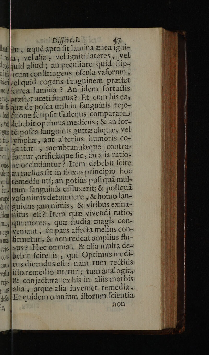 tatilgu y eque apta fit lamina nea igai- | lila, velalia, velignitilateres,. vel Infjsnid aliud ; an pecu'iare quid. ftip- liti eum conftringens ofcula vaforum ; ililze] quid-cogens fanguinem preftet | wjilerrea lamina? An idem fortaffis Ta tib |oraeftet aceti fumus? Et cum his ea, 5 it &amp;|qtize de pofca utili in fanguinis rcje- i n -hd|&amp;ione fcripfit Galenus comparare» / | ;didcbebitoptimus medicus ; &amp; an for- Url ipis té: pofca. fanguinis gutte aliqua; vel [da fi|lytnphae , aut. a'terius humoris cOo- Bu ofj|eantur , membranuleque contra- Fs 'ailaantur orificiaque fic, an alia ratio- d | pa qielne occludantur ? Item debebit fcire dean -meliusfit in fluxusprincipio hoc millremedio uti; an potius poftquá mul- fn. tum- fanguinis cffluxerit; &amp; poftquà vol vafa nimis detumuere ; &amp; homo lan- m t ic|gnidus jam nimis, &amp; viribus exina- | idm|nitus ;eft?- Item que vivendi ratio, m[quimores, quz ftudia magis con- | .ep|veniant , ut pars affecta melius con- i milfrmetur, &amp; non redeat amplius flu- M ri. [xus? :Hzcomnia, &amp; alia multa de- ni cv bebit- fcire..is ; qui Optimus medi- 1] | amaleus.dicendus eft :: nam. tum rectius RI ifto remedio utetur ; tum analogia, ina |&amp; conjectura exhis in- aliis morbis ndn lalia , atque alia inveniet. remcdia. VM |Et quidem omnium iftorum fcientia. Td non Dur