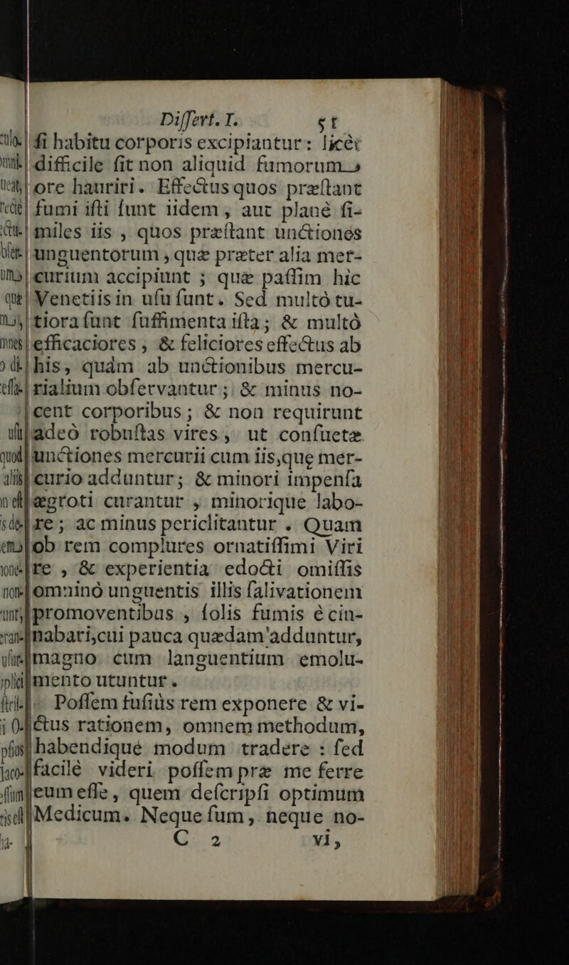 |fi habitu corporis excipiantur: licét | difficile fit non aliquid fumorum.» ore hauriri. Effectusquos przftant t| fumi ifti funt tidem , auc plané fi- &amp;t.| miles iis , quos przítant uniones Wt. | unguentorum , qua preter alia mer- imb|eurium accipiunt ; quz paffim hic qe Menetiisin ufufunt. Sed multo tu- lA tiorafunt fuffimenta ifta; &amp; multó nelefhcaciores , &amp; feliciores effectus ab (&amp;|his, quàm ab unctionibus mercu- t| rialium obfervantur ;; &amp; minus no- cent corporibus; &amp; non requirunt (adeo robufias vires, . ut confueta qol] unctiones mercurii cum iisque mer- iil curio adduntur; &amp; minori impenfa ndjegroti curantur , minorique labo- re; ac minus pcericlitantur . Quam aolob rem complures ornatiffimi Viri re , &amp; experientia edocti omiílis 'omauinó unguentis illis falivationem |promoventibus , folis fumis écin- nabari;cui pauca quedam adduntur, tula, nn pidjmento utuntur . | Poffem fufiüs rem exponere &amp; vi- ctus rationem, omnem methodum, |habeudiqué modum tradere : fed facilé videri poffem prz me ferre fim eum effz , quem deícripfi optimum Medicum. Neque fum ,. neque no- a C 2 Yi, --———— L— —BÀ—— cas DATAE  A ate TLIADTME