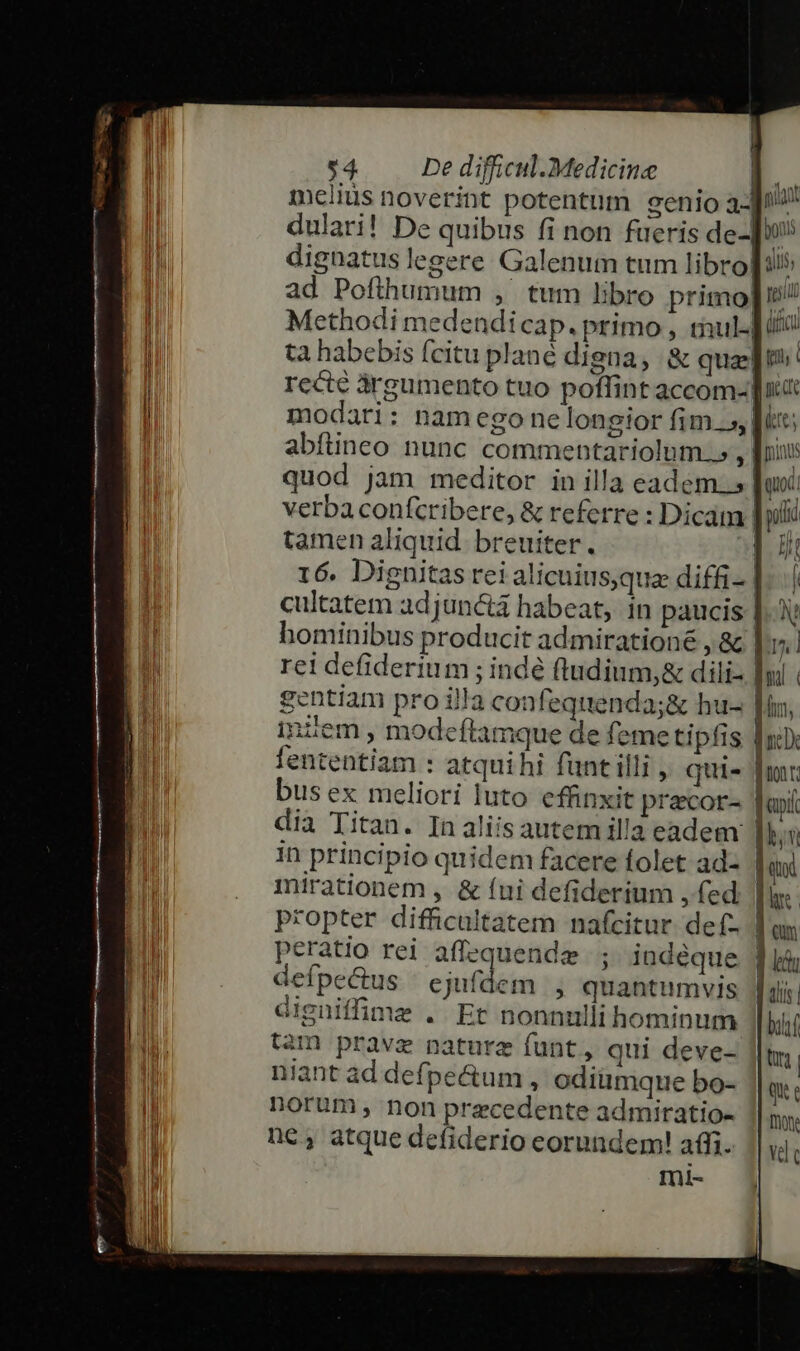 melius noverint potentum genio a1 dulari! De quibus fi non fueris de- y dignatus legere Galenum tum libro[:5 ad Poflhumum , tum libro primo]? Methodi medendicap. primo , tul iti ta habebis fcitu plané digna, &amp; quas]! recté árgumento tuo poffint accom- it | modari: namego ne longior fim .», [u; abítineo nunc commentariolum.», | piis quod jam meditor in illa eadem. s Ju verba confcribere, &amp; referre : Dicam | puli tamen aliquid. breuiter. 53 Hi 16. Dignitas rei alicuius,qua diffi- E cultatem adjunctá habeat, in paucis |. hominibus producit admiratione , &amp; |v. 1 rei defiderium ; indé fludium,&amp; dili- |y. TI gentiam pro illa con feqttenda;&amp; hu- fn, vi: JUI inzem modeftamque de femetipfis fni T fententiam : atquihi funt illi , qui« | LM bus ex meliori luto effinxit pracor- jani dia Titan. In aliis autem il'a eadem lbn in principio quidem facere folet ad- | qu mirationem , &amp; (ui defiderium , fed | propter difficultatem nafcitur. def- Tas peratio rei affequendze ; indeque. 4 i defpe&amp;us | ejufdem , quantumvis | tli | digniffime .' Et nonnulli hominum bif n tam prave nature funt, qui deve- i Li niant ad defpeé&amp;tum , odiümque bo- QU il norum , non precedente admiratio- 1| ny, Í né, atque defiderio eorundem! affi. | vele mi- |