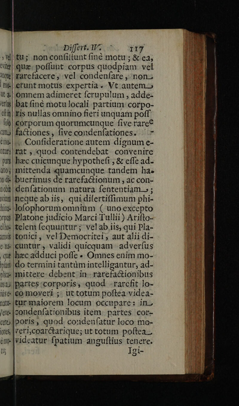 3d eviter Inque | mj: ut 4. ret(ug etin [olg C0. ing. Dto pats 2004 1 die D 00k inni hing: rp elhos imus e tid qu piam plica II) fuse 1atil« en. Cft (one emo (i; Differt. Iu Tiy |tu; nonconfiítunt finé motu ; &amp; ea; quz. poffüht corpus quodpiam. vel rarefacere, vel condenfare , non.; erunt motus expertia. Vt autem.» omnem adimeret fcrupulum , adde- bat finé motu locali partium: corpo- ris nullas omnino fieri unquam poff corporum quorumcunque five rare* fa&amp;iones, five condenfationes. ^- . Confideratione autem dignum e- rat ; quod. contendebat. convenire hec cuicunque hypothefi ; &amp; effe ad- mittenda quamcunque tandem ha; buerimus de rarefactionum , ac con- 'denfationum natura fententiam.» ; neque ab iis, qui difertiffimum phi- lofophornm omniüim ( uno excepto Platone judicio Marci Tullii ) Atifto- telem fequuntur; velab iis, qui Pla- tonic!, vel Democritei , aut alii di- cuntur, validi quicquam | adverfus hec adduci poffe Omnes enim mo- ido termini tantum intelligantur, ad- mittere: debent in. rarefactionibus partes corporis, quod .rarcfit lo- comoveri ;. ut totum poftea videa- turmaiorem locum occupare: in. icondenfationibus item. pattes cor- poris, quod. coudenfatur loco mo- Ireri,coarctarique; ut totum poftea. videatur fpatium anguflius tenere. | Igi- HMM attt itte attt ER DR a e tmm 8 Ub et - IN SEP Mit  c —————O—RRR