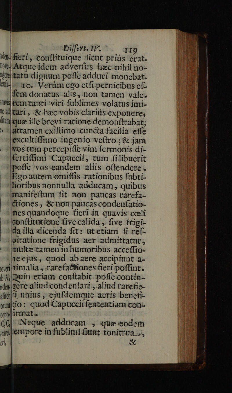 | biffevt. IV. II) Ww fieri, conftituique 'ficut priüs erat. t4 Atque idem adverfus hxc-nihil no- tttatu dignum poffe adduci monebat. «M. To. Verüm ego etfi pernicibus ef- fem donatus als, non tamen vale. altari , &amp; hzc vobis claritis exponere, (taniquae ie brevi ratione.demonftrabat; » *|attamen ex!iftimo cuncta facilia effe excultiffimo ingenio veflro ; &amp; jam vostum percepiffe vim fermonis di- fertiffimi 'Capuccii, tum filibuerit poffe vos:eandem aliis oftendere . |Ego autem omiffis rationibus fubti- lioribus nonnulla adducam ,, quibus manifeftum fit non paucas rarefa- É&amp;iones, &amp; non paucas condenfatio- nesquandoque fieri in quavis cceli Iconftitutione five calida , five frigi- da illa dicenda fit: utetiam fi ref- |picatione frigidus aer admittatur,  ^|multz tamen 1n humoribus acceffio- 1ecjus, quod abaere accipiunt a- weiiimalia , rarefa&amp;tiones fieri poffint. 5 Quinetiam conftabit poffe contin- iim zere aliud condenfari , aliud rarefie- Jil unius , ejufdemque aeris bencfi- qun:io : quod Capuccii fententiam con- opo- | 1rmata G0| Neque adducam , que eodem mé empore in fublimi fiunt tonitrua J., M | &amp; |