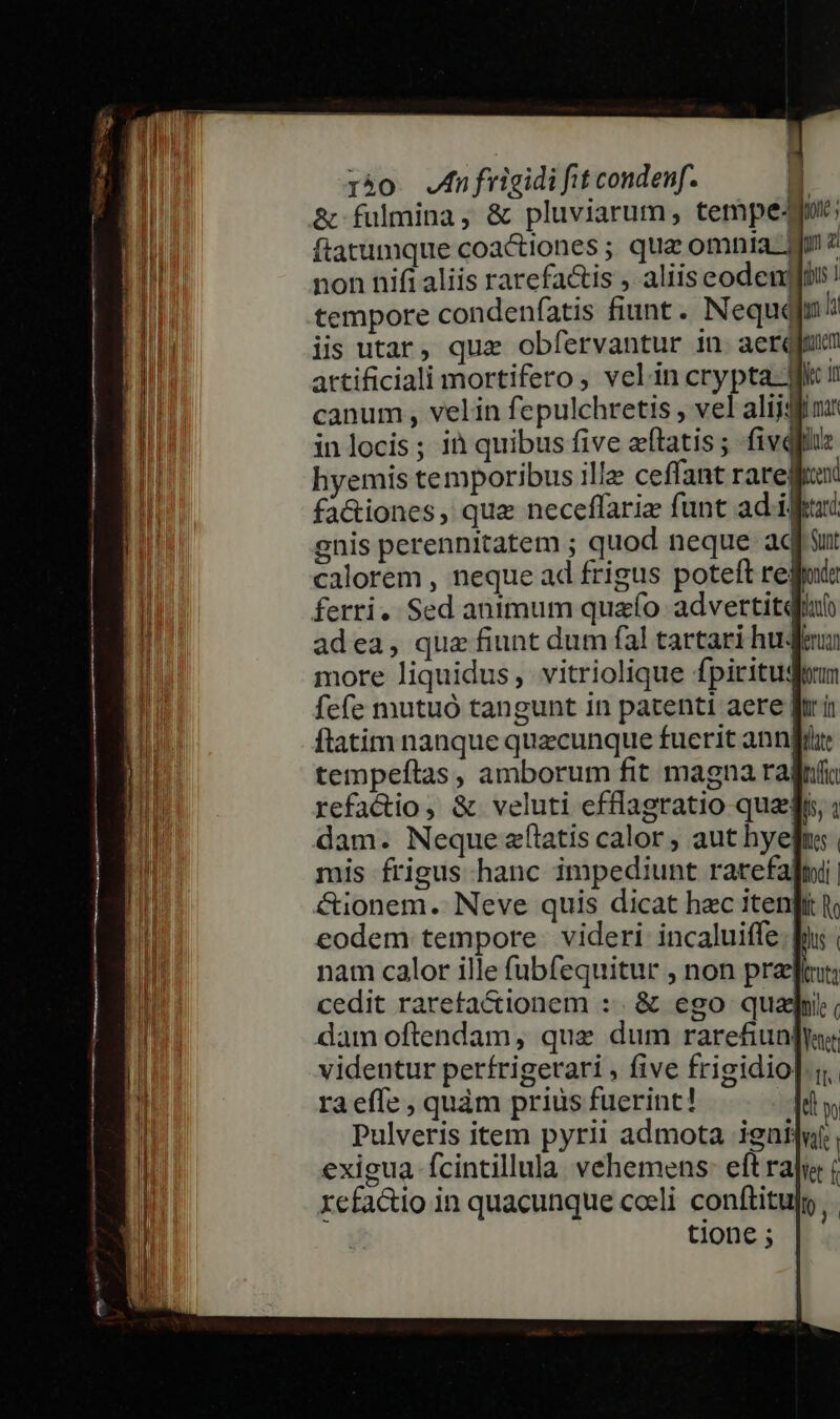 &amp; fulmina, &amp; pluviarum, tempe-gote; ftatumque coactiones ; qua omnia fo 2 non nifi aliis rarefa&amp;is , aliis eodenjgfüs! tempore condenfatis fiunt. Nequqin hi iis utar, qux obfervantur in. aerqfum artificiali mortifero , velin pne Jc in canum , velin fepulchretis , vel alijfi ni inlocis; ià quibus five etatis; fivqiiiz hyemis temporibus ille ceffant raregom fa&amp;iones , qua neceflaria funt ad. iffi gnis perennitatem ; quod neque aq sut calorem , neque ad frigus poteft regi adea, qua fiunt dum fal tartari hue more liquidus, vitriolique fpiritugaum fefe mutuó tangunt in patenti aere fri ftatim nanque quacunque fuerit annia: tempeftas, amborum fit magna radifia refactio, &amp; veluti efflagratio quei ; dam. Neque alatis calor , aut hyefus. mis frigus hanc impediunt ratefafni | cionem. Neve quis dicat hac itenpi h, eodem tempore videri incaluiffe. s | nam calor ille fübfequitur , non pret cedit rareta&amp;ionem :. &amp; ego quaii, dam oftendam, quae dum rarefiun]yas videntur perfrigerari , five frigidio]. y. raeffe , quàm prius fuerint! M Pulveris item pyrii admota ignilut, exigua fcintillula vehemens: eftraju: ( refactio in quacunque cceli conftitulg tione ;