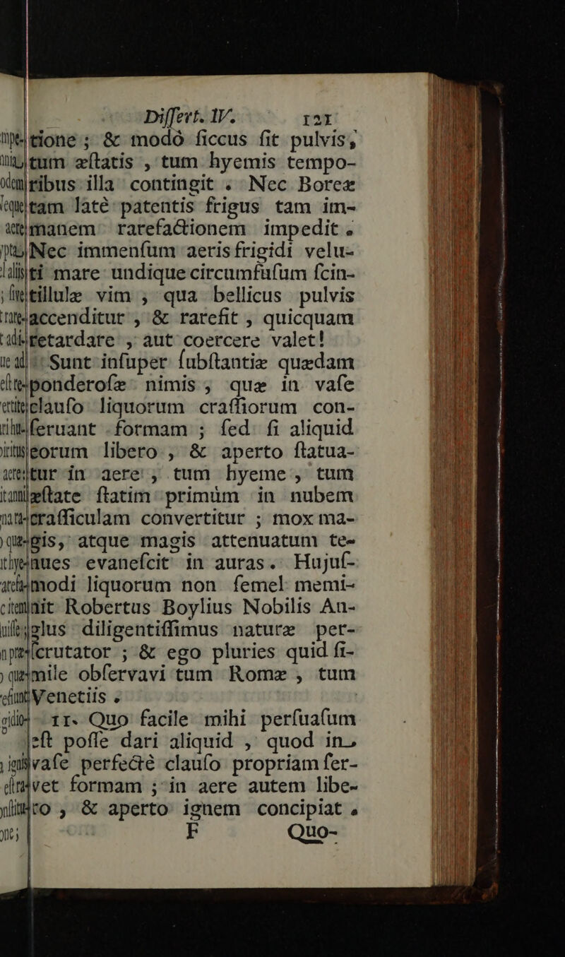 ütone; &amp; modo ficcus fit pulvis; übjtumm statis , tum. hyemis tempo- xmjribus-illa contingit . Nec Borez jM tam laté:patentis frigus tam im- m &amp;tmanem rarefacionem impedit. : jNec immenfum aeris frigidi velu- un llijfi- mare: undique circumfüfum fcin- m jmtillule vim ; qua bellicus pulvis | M neaccenditur , &amp; rarefit , quicquam mn aMiMfetardare , aut coercere valet! I il^ Sunt infuper fubítantie quedam l (teiponderofz nimis; qua in. vafe ms eügclaufo. liquorum craffiorum con- LUAM M vant formam ; fed. fi aliquid ad iüeorum libero , &amp; aperto ftatua- o. Wer in aere , tum hyeme, tum LN taumílate ftatim primum | in nubem p 1] Wtcrafficulam convertitur ; mox ma- dM) qeBis, atque magis attenuatum te- Jn tlyiues. evanefcit in auras. Hujuf- bu axdhpmodi liquorum non. femel: memt- Ei mait Robertus Boylius Nobilis An- i wlt4slus diligentiffimus nature per- TH npecrutator ; &amp; ego pluries quid fi- uad |qemile obfervavi tum Romz , tum un dim Venetiis . ! Tal giw- rr. Quo facile mihi perfuafum TIME jeft poffe dari aliquid ,' quod in. jmvafe perfecté claufo propriam fer- dmvet formam ; in aere autem libe- ih yiljtO , &amp; aperto ignem concipiat , Wd yt | EF Quo-