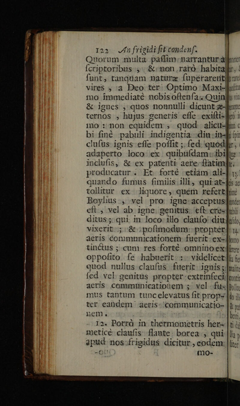 Quorum multa. paffim. narrantur ájoni fcriptoribus 5. &amp; non .rarà. habitallr funt, tanquam natura fupérareudtgor vires ;,:a Deo ter; Optimo Maxi-ui: mo immediaté nobis oftenfa « Quinfi v &amp; ignes , quos nonnulli dicunt z- ternos , hujus generis effe. exifti-lMn mo : non equidem ;, quod alicu-f bi finé pabuli indigentia -diu -in-fi pi clufus: ignis: effe poffit ;. fed. 'quodlir,. adaperto loco ex quibuídam:.ibi inclufis, &amp; ex patenti aere flatim| producatur . Et forté «etiam ali-| quando fumus fimilis illi, qui at-[i : tollitur ex liquore, quem refert] Boyhus , vel pro. igne: acceptus; eft , vel ab igne. genitus. eft cre«| ditus; qui in loco illo claufo' diu] vixerit; '&amp; ; poftmodum: propter| aeris communicationem fuerit: ex- tinctus ; cum res forté omninoex! oppofito fe habuerit. :.- videlicet [i quod nullus clanfus fuerit. ignis ; fed. vel. genitus propter. extrinfeci aeris communicationem ; vel -fux]pyy mus tantum tuncelevatus fit props [io ; tcr eaüdem ' aetis- 'commmunicatio- nem. 12. Porró in thermonmetris her- meticé claufis. flante: borea , apud nos -OU mo-