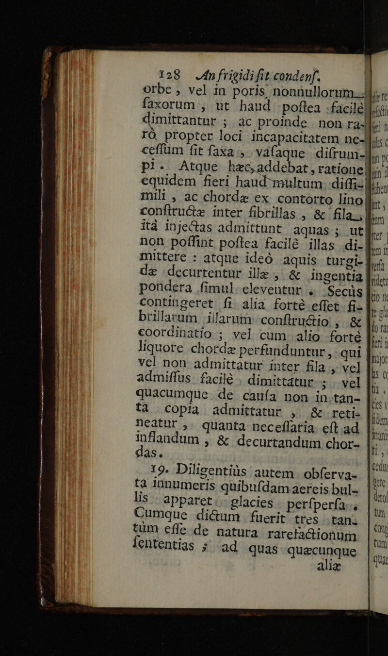 Orbe , vel in poris, nonnullorum..JJ, faxorum , ut haud poflea facile. dimittantur ; ac proinde | non ra]. rÓó propter loci incapacitatem ne- cefíum fit faxa, vafaque di(rum-f. pl. Atque harc» addebat , ratione] equidem fieri haud multum diffi. mili , ac chorde ex contorto lino! confiru&amp;z inter fibrillas , &amp; fila.,] ità inje&amp;as admittunt aquas ; ut] non poffint poflea facilé illas di-| mittere : atque ideó aquis turgi- | dz decurtentur ille , &amp; ingentia |. pondera .fimul- eleventur , .Secüs | contingeret fi alia forté effet fi- brillarum illarum -confiructio , &amp; | €oordinatio ; vel cum. alio forté | liquore chorde perfanduntur , qui .. vel non admittatur inter fila » vel | admiffus. facile dimittatur ; . vel quacumque de cauía non in.tan- |; ta copia admittatur ,. &amp; reti- neatur ,. quanta neceffatia. eft. ad inflandum , &amp; decurtandum chor- das. 19. Diligentiüs autem. obferva- tà iunumeris quibufdam aereis bul- lis - apparet. glacies perfperfa;., Cumque dicum fuerit tres tan. tum effe de natura rarctactionum Íententias s^ ad quas quecunque