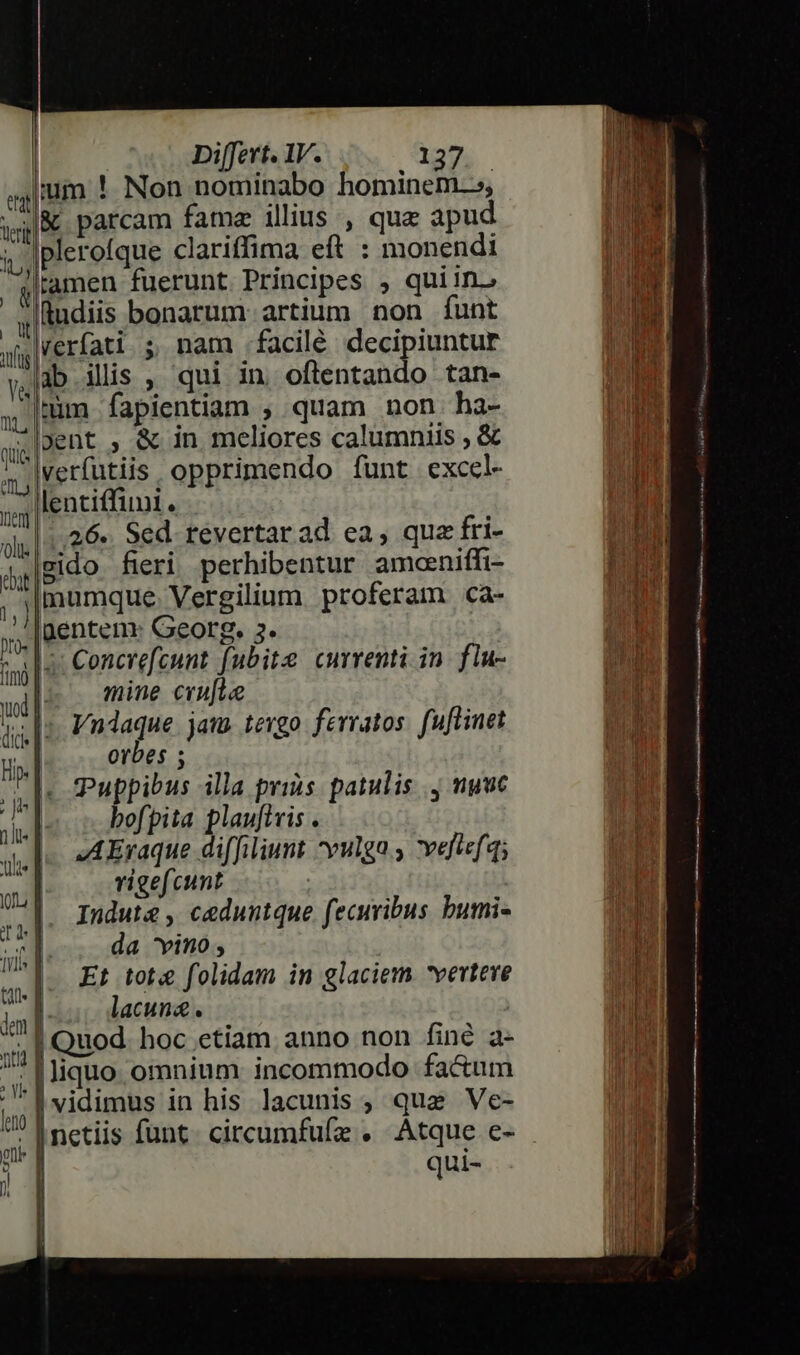 jum ! Non nominabo hominem.s, &amp; parcam fame illius , que apud pleroíque clariffima eft : monendi tamen fuerunt Principes , quiin. ludiis bonarum artium non funt verfati. ; nam .facilé decipiuntur ab ilis , qui in oftentando tan- tüm fapientiam ;, quam non haá- »ent , &amp; in meliores calumniis , &amp; verfutiis. opprimendo fünt excel lenciffii. 26.. Sed. tevertarad ea, qua fri- gido fieri perhibentur amoeniffi- mumque. Vergilium proferam ca- gentem: Georg. 5. e terit Ib, ^q | xg Y&amp; ni, qiia MIR ient 'Ollls bat 1, » 4: Concrefcunt. fubite currenti in fiu- wi | mine crufte | iis [5 P. nlaque jaws tevgo fevratos. fuftinet ti. orbes ; Is Puppibus illa prins. patulis . nuuc vid j bofpita plaufiris . 1e | JA Eraque diffiliunt yulga ; veliefq; aul vrigefcunt | | n cg ceduntque. fecuribus bumi- il da vino, i j M Et tote folidam in glaciem vertere inl lacuna. | Quod. hoc etiam anno non finé a- |liquo omnium incommodo fa&amp;um | |vidimus in his lacunis ; que Ve- i inetiis funt. circumfufz . HS e- Ü ui- nti | o V