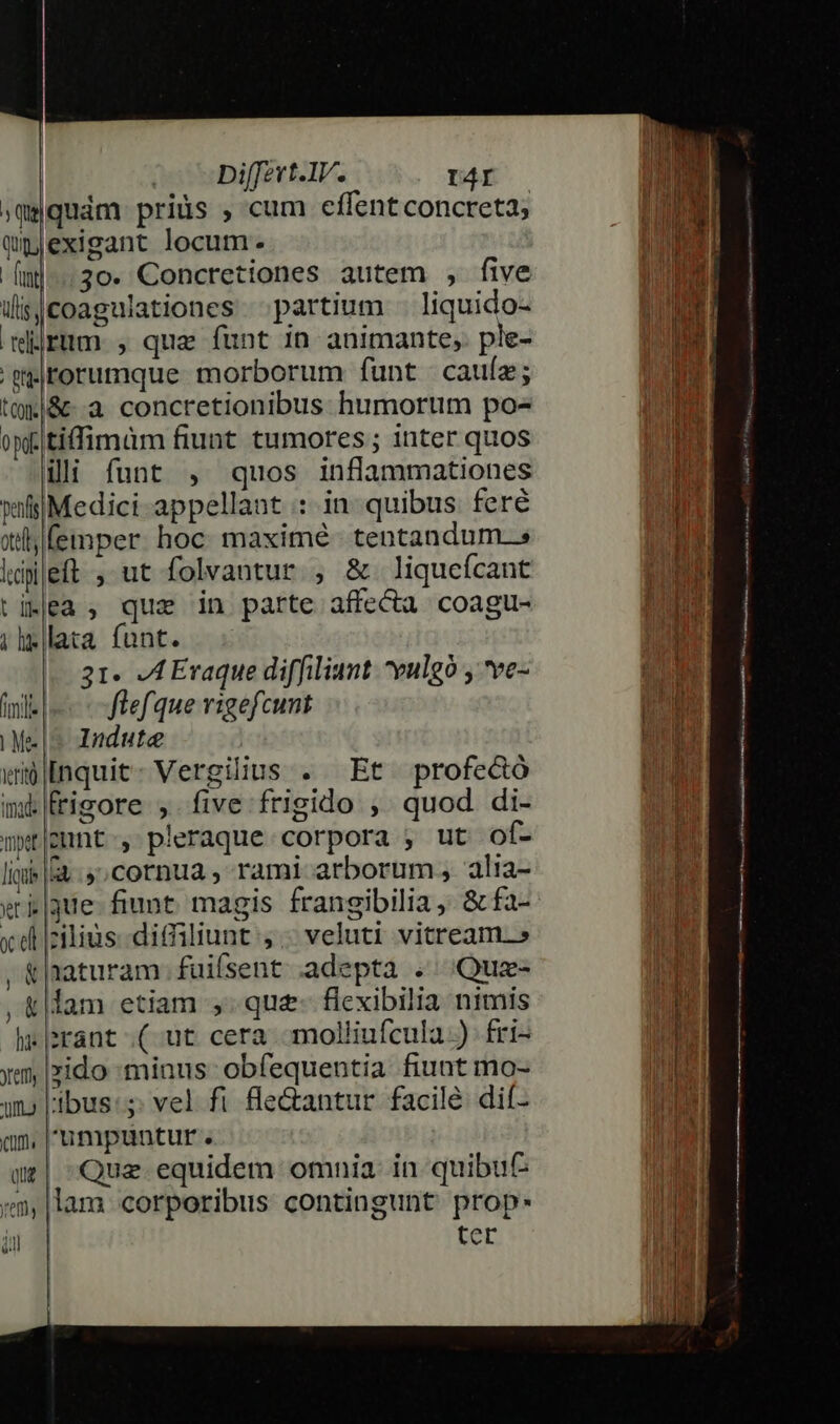»qguám priüs , cum effent concreta; Qpjexigant locum. M [n]... 30. Concretiones autem , five dai WdisJCoagulationes partium . liquido- * drum , que funt in animante, ple- 'gilrorumque morborum funt cauíe; tt&amp;-.a concretionibus humortim po- oyfitiffimüm fiunt tumores ; inter quos illi funt , quos inflammationes wifiiMedici-appellant : in. quibus. feré i Xll femper. hoc: maximé - tentandum..s ldi|eft , ut folvantur , &amp; liqucícant i tiKlea ; que in parte affecü coagu- [3 illata font. —.- nu 31. JA Eraque diffiliunt vulgo , ve- (mili flefque rigefcunt UM Mes Indute | | wi|nquit- Vergilius . Et profecó | mk rigore , five frigido , quod. di- wxt|pnt-, pleraque corpora , ut of- liie |a. 9; cornua , rami arborum, alia- «ti |que- fiunt. magis frangibilia, &amp; fa- m x dl cilius. -diffiliunt , « veluti vitream-» M &amp; naturam. fuifsent. adepta .. Quz- a , &amp;|lam etiam ,.que- flexibilia nimis M h«|srant .( ut cera -molliufcula ) fri- fs ym, |xido minus obfequentia fiunt mo- [ un» ibus:s; vel fi fle&amp;antur facile dif- an, 'umpuntur . UT ur| Que equidem omnia. in quibu ia ;m,|lam corporibus contingunt prop. n1 | ter !