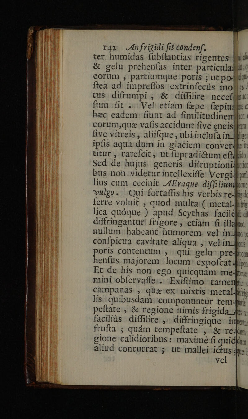 ter humidas fubftantias rigentes eu &amp; gelu prehenfías inter particulaqftit f ; -  ul  corum , partiumque poris ; ut po-] us Íítea ad impreffos extrinfecüs mol»: tus difrumpi , &amp; diffilire neceflfi: fum fit .. Vel etiam fepe fepiudlie hzc eadem. fiunt ad. fimilitudinentbu : eorumque vafis accidunt five eneisgun five vitreis , aliifque , ubi inclufa in lir ipfis aqua dum in glaciem: converdkc :: titur , rarefcit, ut füpradi&amp;tum efti Sed de hujus. generis di(ruptionigoi bus non videtur intellexiffe Vergi! lius cum cecinit J4Eraque diffi lium: vulgo. Qui fortaffis his verbis refe ferre voluit , quod multa: ( metalJhii lica quóque ) apud Scythas facildfe d diffringantur frigore , etiam fi illahii: nullum: habeant. humorem. vel j : o confpicua cavitate aliqua ,' vel in dri poris contentum , qui gelu- preJn henfus majorem locum expofcat diim Et de his non. ego quicquam meJt: mini obfervaffe.. Exiftimo «tamenli: campanas , quz ex mixtis metal Hs quibusdam 'componuntur temJyi; peftate , &amp; regione nimis frigida i y facilius diffilire , diffcingique - infe frufta ; quàm tempeftate ,' &amp; reJin: gione calidioribus: maxime fi quidfim aliud concurrat ; ut mallei i&amp;us:; Que] vel