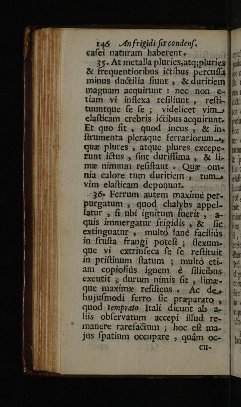 cafei naturam haberent. ai 35. At metalla pluries,atq;pluries: ril &amp; frequentioribus ictibus. percuffa. minus ductilia fiunt ,. &amp; duritiem [) magnam acquirunt :. nec. non - e- | tiam. vi inflexa refiliunt , refti- | cuuntque fe fe ; videlicet. vim. 5 | elafticam crebris. i&amp;ibus acquirunt. | Et quo fit ,, quod incus ,. &amp; in« Ítrumenta pleraque ferrariorum..s, | quz plures ; atque plures. excepe- | runt ictus , fint duriffima , &amp; li- | ma: nimium: refiftant «. Qua .om- [i nia calore tum duritiem.,. tum. vim elafticam. deponunt. 36. Ferrum autem maximé per- purgatum, quod chalybs appel-. quis immergatur frigidis y: &amp; — fic. | extinguatur- ,.- multó Íané. facilius. |) in frufla. frangi poteft ; flexum- que vi exttinfeca fe fe reftituit in priftinum flatum ; multó eti. am copiofiüs. ignem é. filicibus excutit ; durum nimis fit ,.lima- que maxime refiflens.. Ac de, hujufmodi ferro fic preparato , quod. temprato. Itali. dicunt ab a-. lis obfervatum : accepi. illud. re- manere rarefa&amp;dum ; hoc eft ma-. jüs fpatium occupare , quàm oc- CU-